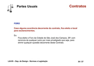LAI-DI – Dep. de Design - Normas e Legislação 42 / 27
Contratos
Forma PRESCRITA ou NÃO DEFESA EM LEI
Ou o contrato terá que ser não defesa em lei, ou seja, não proibido,
p. ex. é lícito (legal) você contratar alguém para ser seu empregado
em sua empresa, porém é vedado por lei que esta pessoa seja
menor de 14 anos, sendo que até os 18 anos só pode ser aprendiz.
Partes Conceituais
lorrainelameri.wordpress.com/2008/04/04/formas-de-celebracao-de-um-contrato/
 