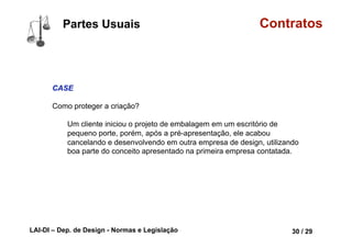 LAI-DI – Dep. de Design - Normas e Legislação 42 / 29
Tipos Contratos
A Termo
Aquele em que uma das partes se obriga a entregar determinada coisa
à outra parte, dentro do prazo convencionado, e esta a lhe pagar o
respectivo preço no ato da tradição.
Um contrato a termo é um dos derivativos mais simples. Ele,
basicamente, representa um acordo para a compra ou venda de
certa quantidade de um ativo em um momento determinado no
futuro a um preço fixado quando do fechamento do acordo. O
contrato a termo pode ser negociado mediante um contrato
particular, não necessitando de uma Bolsa de futuros.
 