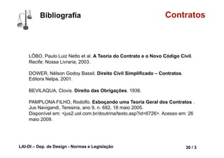 LAI-DI – Dep. de Design - Normas e Legislação 42 / 3
Bibliografia Contratos
LÔBO, Paulo Luiz Netto et al. A Teoria do Contrato e o Novo Código Civil.
Recife: Nossa Livraria, 2003.
DOWER, Nélson Godoy Bassil. Direito Civil Simplificado – Contratos.
Editora Nelpa, 2001.
BEVILAQUA, Clovis. Direito das Obrigações. 1936.
PAMPLONA FILHO, Rodolfo. Esboçando uma Teoria Geral dos Contratos .
Jus Navigandi, Teresina, ano 9, n. 682, 18 maio 2005.
Disponível em: <jus2.uol.com.br/doutrina/texto.asp?id=6726>. Acesso em: 26
maio 2009.
 