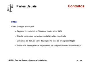 LAI-DI – Dep. de Design - Normas e Legislação 42 / 30
Tipos Contratos
A Termo
Derivativo é um contrato no qual se estabelecem pagamentos futuros,
cujo montante é calculado com base no valor assumido por uma
variável, tal como o preço de um outro ativo (e.g. uma ação ou
commodity), a inflação acumulada no período, a taxa de câmbio, a taxa
básica de juros ou qualquer outra variável dotada de significado
econômico.
Derivativos recebem esta denominação porque seu preço de compra e
venda deriva do preço de outro ativo, denominado ativo-objeto.
http://pt.wikipedia.org/wiki/Derivativo
 