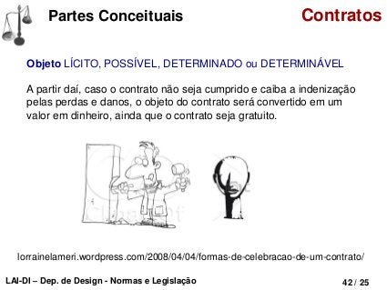 LAI-DI – Dep. de Design - Normas e Legislação 42 / 31
Tipos Contratos
De Compra e Venda
Aquele em que uma das partes se obriga a entregar determinada coisa à outra
parte, dentro do prazo convencionado, e esta a lhe pagar o respectivo preço no
ato da tradição.
 