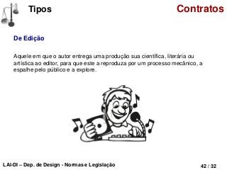 LAI-DI – Dep. de Design - Normas e Legislação 42 / 32
Tipos Contratos
De Edição
Aquele em que o autor entrega uma produção sua científica, literária ou
artística ao editor, para que este a reproduza por um processo mecânico, a
espalhe pelo público e a explore.
 