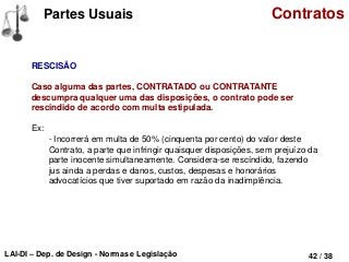 LAI-DI – Dep. de Design - Normas e Legislação 42 / 38
Partes Usuais Contratos
RESCISÃO
Caso alguma das partes, CONTRATADO ou CONTRATANTE
descumpra qualquer uma das disposições, o contrato pode ser
rescindido de acordo com multa estipulada.
Ex:
- Incorrerá em multa de 50% (cinquenta por cento) do valor deste
Contrato, a parte que infringir quaisquer disposições, sem prejuízo da
parte inocente simultaneamente. Considera-se rescíndido, fazendo
jus ainda a perdas e danos, custos, despesas e honorários
advocatícios que tiver suportado em razão da inadimplência.
 