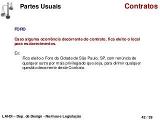 LAI-DI – Dep. de Design - Normas e Legislação 42 / 39
Partes Usuais Contratos
FORO
Caso alguma ocorrência decorrente do contrato, fica eleito o local
para esclarecimentos.
Ex:
Fica eleito o Foro da Cidade de São Paulo, SP, com renúncia de
qualquer outro por mais privilegiado que seja, para dirimir qualquer
questão decorrente deste Contrato.
 