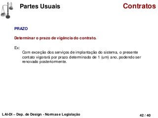LAI-DI – Dep. de Design - Normas e Legislação 42 / 40
Partes Usuais Contratos
PRAZO
Determinar o prazo de vigência do contrato.
Ex:
Com exceção dos serviços de implantação do sistema, o presente
contato vigorará por prazo determinado de 1 (um) ano, podendo ser
renovado posteriormente.
 