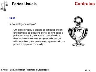 LAI-DI – Dep. de Design - Normas e Legislação 42 / 41
Partes Usuais Contratos
CASE
Como proteger a criação?
Um cliente iniciou o projeto de embalagem em
um escritório de pequeno porte, porém, após a
pré-apresentação, ele acabou cancelando e
desenvolvendo em outra empresa de design,
utilizando boa parte do conceito apresentado na
primeira empresa contatada.
 