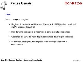LAI-DI – Dep. de Design - Normas e Legislação 42 / 42
Partes Usuais Contratos
CASE
Como proteger a criação?
 Registro do material na Biblioteca Nacional do INPI (Instituto Nacional
da Propriedade Industrial)
 Mandar uma cópia para si mesmo em carta lacrada e registrada
 Cobrança de 30% do valor do projeto na fase de pré-apresentação
 Evitar atos desesperados no processo de competição com a
concorrência
 