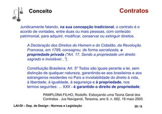 LAI-DI – Dep. de Design - Normas e Legislação 42 / 6
Conceito Contratos
O contrato é a mola-mestra da sociedade moderna.
Todo cidadão, em cada momento de sua vida, celebra contratos, mesmo
sem perceber-se disso, muitas vezes.
Ao
• pegar a condução para sua casa, celebra um contrato de transporte;
• ir a um restaurante, celebra um contrato de consumo de prestação de
serviços;
• comprar uma lembrança para alguém em uma loja, celebra um
contrato de consumo de compra e venda;
• empregar-se ou ao abrir uma conta em um banco, também celebra
contratos.
PAMPLONA FILHO, Rodolfo. Esboçando uma Teoria Geral dos
Contratos . Jus Navigandi, Teresina, ano 9, n. 682, 18 maio 2005
 