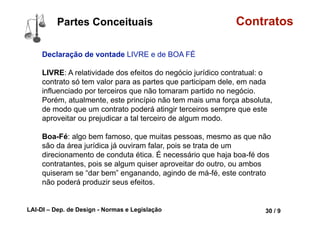 LAI-DI – Dep. de Design - Normas e Legislação 42 / 9
Conceito Contratos
A Declaração dos Direitos do Homem e do Cidadão, da Revolução
Francesa, em 1789, consagrou, de forma sacralizada, a propriedade
privada ("Art. 17. Sendo a propriedade um direito sagrado e
inviolável...").
Constituição Brasileira:
Art. 5º Todos são iguais perante a lei, sem distinção de qualquer
natureza, garantindo-se aos brasileiros e aos estrangeiros
residentes no País a inviolabilidade do direito à vida, à liberdade, à
igualdade, à segurança e à propriedade, nos termos seguintes:
...
XXII - é garantido o direito de propriedade;
...
PAMPLONA FILHO, Rodolfo. Esboçando uma Teoria Geral dos
Contratos . Jus Navigandi, Teresina, ano 9, n. 682, 18 maio 2005
 