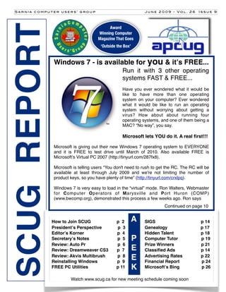 Sarnia computer users’ group                                  June 2009 - Vol. 26       Issue 9




SCUG REPORT                              Award
                                    Winning Computer
                                    Magazine That Goes
                                      ‘Outside the Box’


              Windows 7 - is available for you & itʼs FREE...
                                                  Run it with 3 other operating
                                                  systems FAST & FREE...
                                                  Have you ever wondered what it would be
                                                  like to have more than one operating
                                                  system on your computer? Ever wondered
                                                  what it would be like to run an operating
                                                  system without worrying about getting a
                                                  virus? How about about running four
                                                  operating systems, and one of them being a
                                                  MAC? “No way”, you say.

                                                  Microsoft lets YOU do it. A real ﬁrst!!!

              Microsoft is giving out their new Windows 7 operating system to EVERYONE
              and it is FREE to test drive until March of 2010. Also available FREE is
              Microsoftʼs Virtual PC 2007 (http://tinyurl.com/287fx8).

              Microsoft is telling users “You don't need to rush to get the RC. The RC will be
              available at least through July 2009 and we're not limiting the number of
              product keys, so you have plenty of time” (http://tinyurl.com/crxlpq).

              Windows 7 is very easy to load in the “virtual” mode. Ron Walters, Webmaster
              for Computer Operators of Marysville and Port Huron (COMP)
              (www.bwcomp.org), demonstrated this process a few weeks ago. Ron says
                                                                       Continued on page 10


              How to Join SCUG                p 2         A   SIGS                       p 14
              Presidentʼs Perspective         p 3             Genealogy                  p 17
              Editorʼs Korner                 p 4             Hidden Talent              p 18
              Secretaryʼs Notes               p 5         P   Computer Tutor             p 19
              Review: Auto Pr                 p 6             Prize Winners              p 21
              Review: Dreamweaver CS3         p 7         E   Classiﬁed Ads              p 14
              Review: Akvis Multibrush
              Reinstalling Windows
                                              p 8
                                              p 9
                                                          E   Advertising Rates
                                                              Financial Report
                                                                                         p 22
                                                                                         p 24
              FREE PC Utilities               p 11        K   Microsoftʼs Bing           p 26

                      Watch www.scug.ca[1] new meeting schedule coming soon
                                        for
 