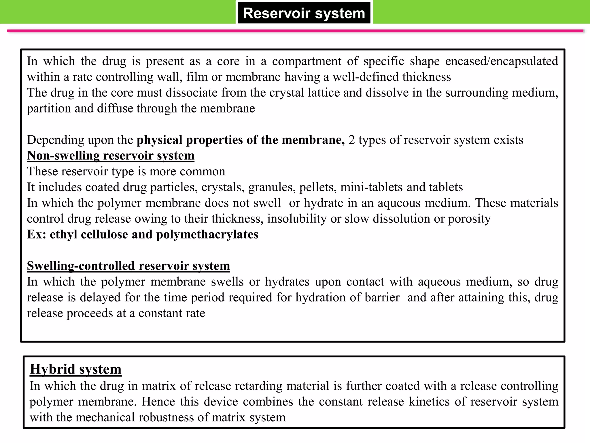 Hybrid system
In which the drug in matrix of release retarding material is further coated with a release controlling
polymer membrane. Hence this device combines the constant release kinetics of reservoir system
with the mechanical robustness of matrix system
Reservoir system
In which the drug is present as a core in a compartment of specific shape encased/encapsulated
within a rate controlling wall, film or membrane having a well-defined thickness
The drug in the core must dissociate from the crystal lattice and dissolve in the surrounding medium,
partition and diffuse through the membrane
Depending upon the physical properties of the membrane, 2 types of reservoir system exists
Non-swelling reservoir system
These reservoir type is more common
It includes coated drug particles, crystals, granules, pellets, mini-tablets and tablets
In which the polymer membrane does not swell or hydrate in an aqueous medium. These materials
control drug release owing to their thickness, insolubility or slow dissolution or porosity
Ex: ethyl cellulose and polymethacrylates
Swelling-controlled reservoir system
In which the polymer membrane swells or hydrates upon contact with aqueous medium, so drug
release is delayed for the time period required for hydration of barrier and after attaining this, drug
release proceeds at a constant rate
 