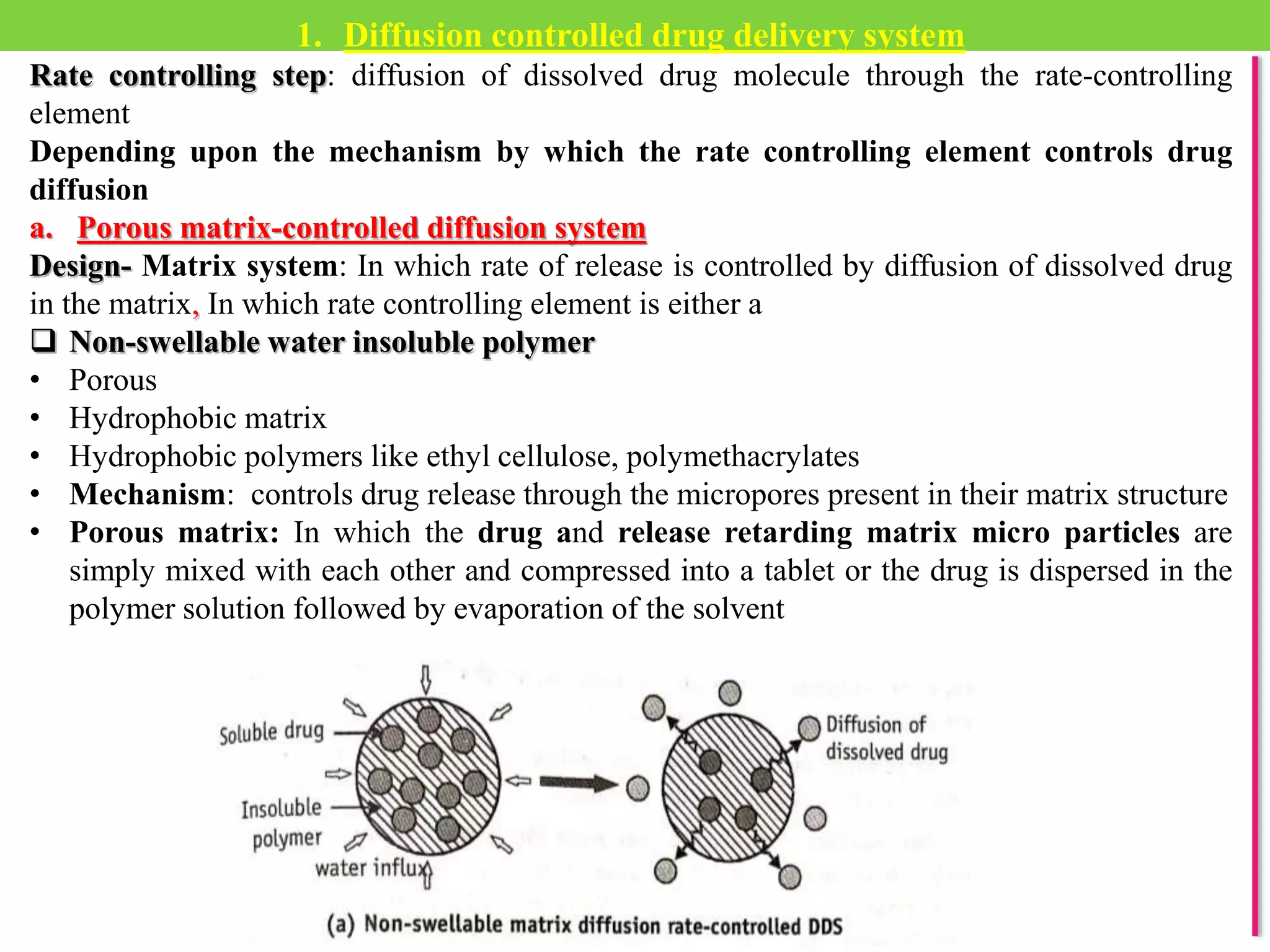 1. Diffusion controlled drug delivery system
Rate controlling step: diffusion of dissolved drug molecule through the rate-controlling
element
Depending upon the mechanism by which the rate controlling element controls drug
diffusion
a. Porous matrix-controlled diffusion system
Design- Matrix system: In which rate of release is controlled by diffusion of dissolved drug
in the matrix, In which rate controlling element is either a
 Non-swellable water insoluble polymer
• Porous
• Hydrophobic matrix
• Hydrophobic polymers like ethyl cellulose, polymethacrylates
• Mechanism: controls drug release through the micropores present in their matrix structure
• Porous matrix: In which the drug and release retarding matrix micro particles are
simply mixed with each other and compressed into a tablet or the drug is dispersed in the
polymer solution followed by evaporation of the solvent
 
