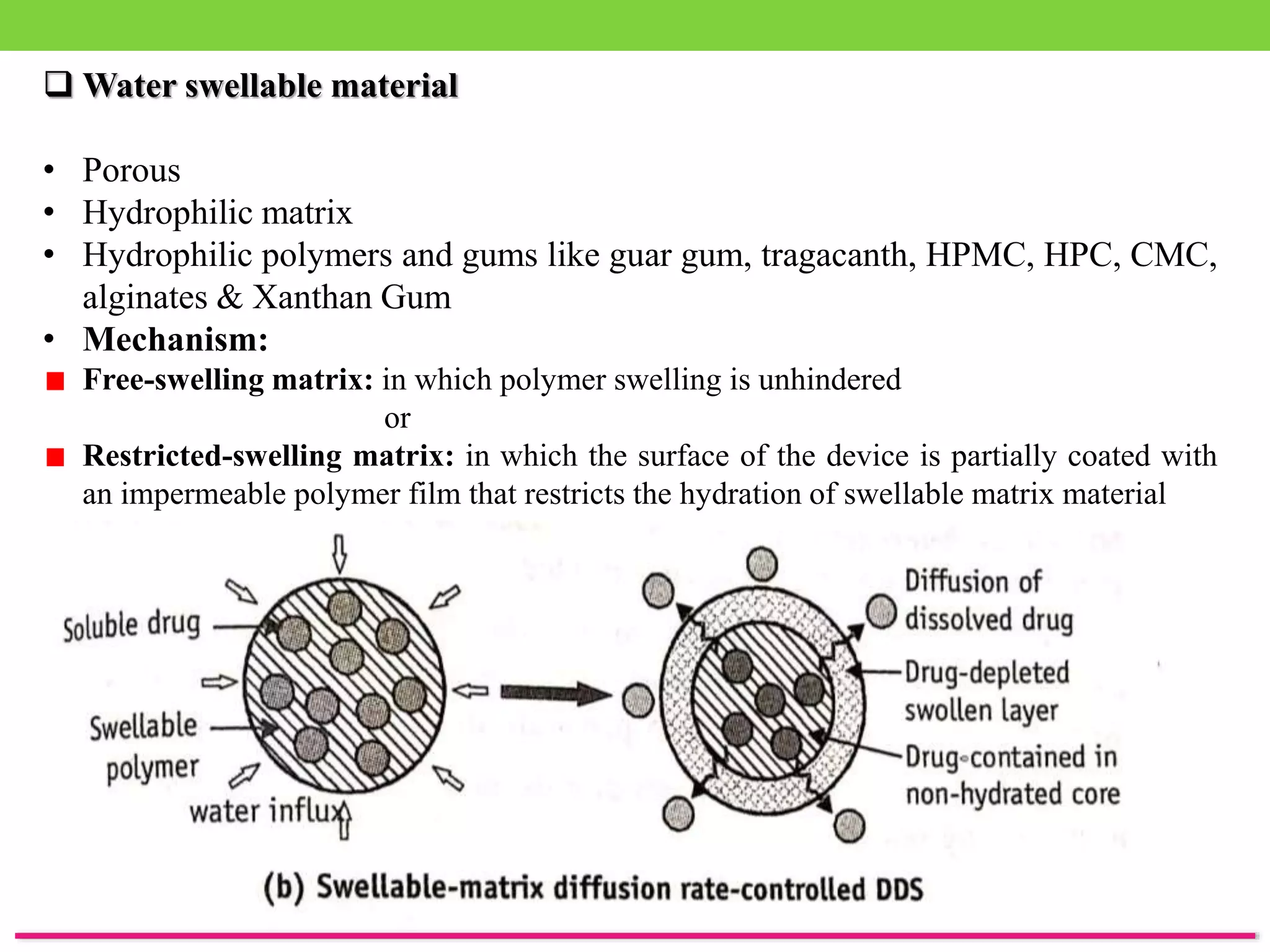  Water swellable material
• Porous
• Hydrophilic matrix
• Hydrophilic polymers and gums like guar gum, tragacanth, HPMC, HPC, CMC,
alginates & Xanthan Gum
• Mechanism:
Free-swelling matrix: in which polymer swelling is unhindered
or
Restricted-swelling matrix: in which the surface of the device is partially coated with
an impermeable polymer film that restricts the hydration of swellable matrix material
 