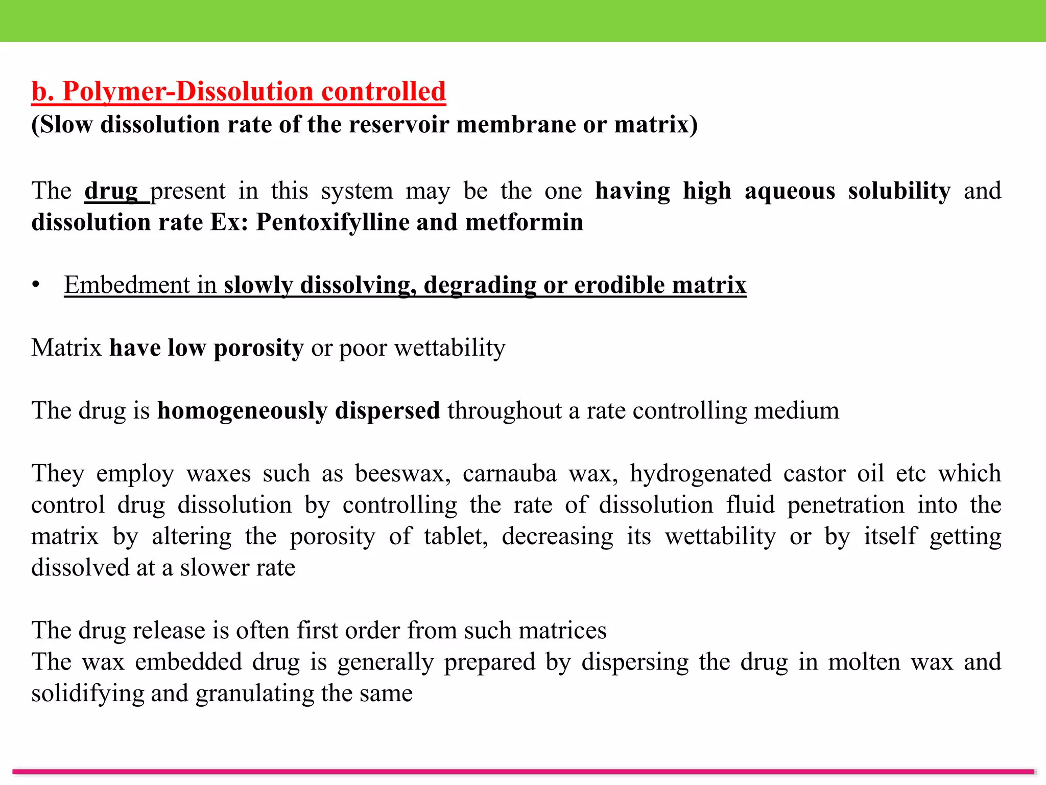 b. Polymer-Dissolution controlled
(Slow dissolution rate of the reservoir membrane or matrix)
The drug present in this system may be the one having high aqueous solubility and
dissolution rate Ex: Pentoxifylline and metformin
• Embedment in slowly dissolving, degrading or erodible matrix
Matrix have low porosity or poor wettability
The drug is homogeneously dispersed throughout a rate controlling medium
They employ waxes such as beeswax, carnauba wax, hydrogenated castor oil etc which
control drug dissolution by controlling the rate of dissolution fluid penetration into the
matrix by altering the porosity of tablet, decreasing its wettability or by itself getting
dissolved at a slower rate
The drug release is often first order from such matrices
The wax embedded drug is generally prepared by dispersing the drug in molten wax and
solidifying and granulating the same
 