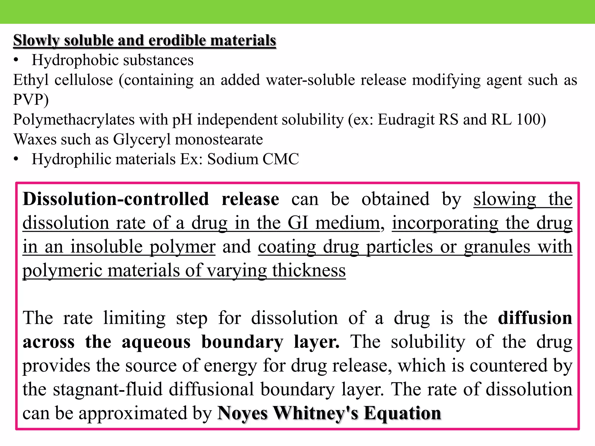 Slowly soluble and erodible materials
• Hydrophobic substances
Ethyl cellulose (containing an added water-soluble release modifying agent such as
PVP)
Polymethacrylates with pH independent solubility (ex: Eudragit RS and RL 100)
Waxes such as Glyceryl monostearate
• Hydrophilic materials Ex: Sodium CMC
Dissolution-controlled release can be obtained by slowing the
dissolution rate of a drug in the GI medium, incorporating the drug
in an insoluble polymer and coating drug particles or granules with
polymeric materials of varying thickness
The rate limiting step for dissolution of a drug is the diffusion
across the aqueous boundary layer. The solubility of the drug
provides the source of energy for drug release, which is countered by
the stagnant-fluid diffusional boundary layer. The rate of dissolution
can be approximated by Noyes Whitney's Equation
 