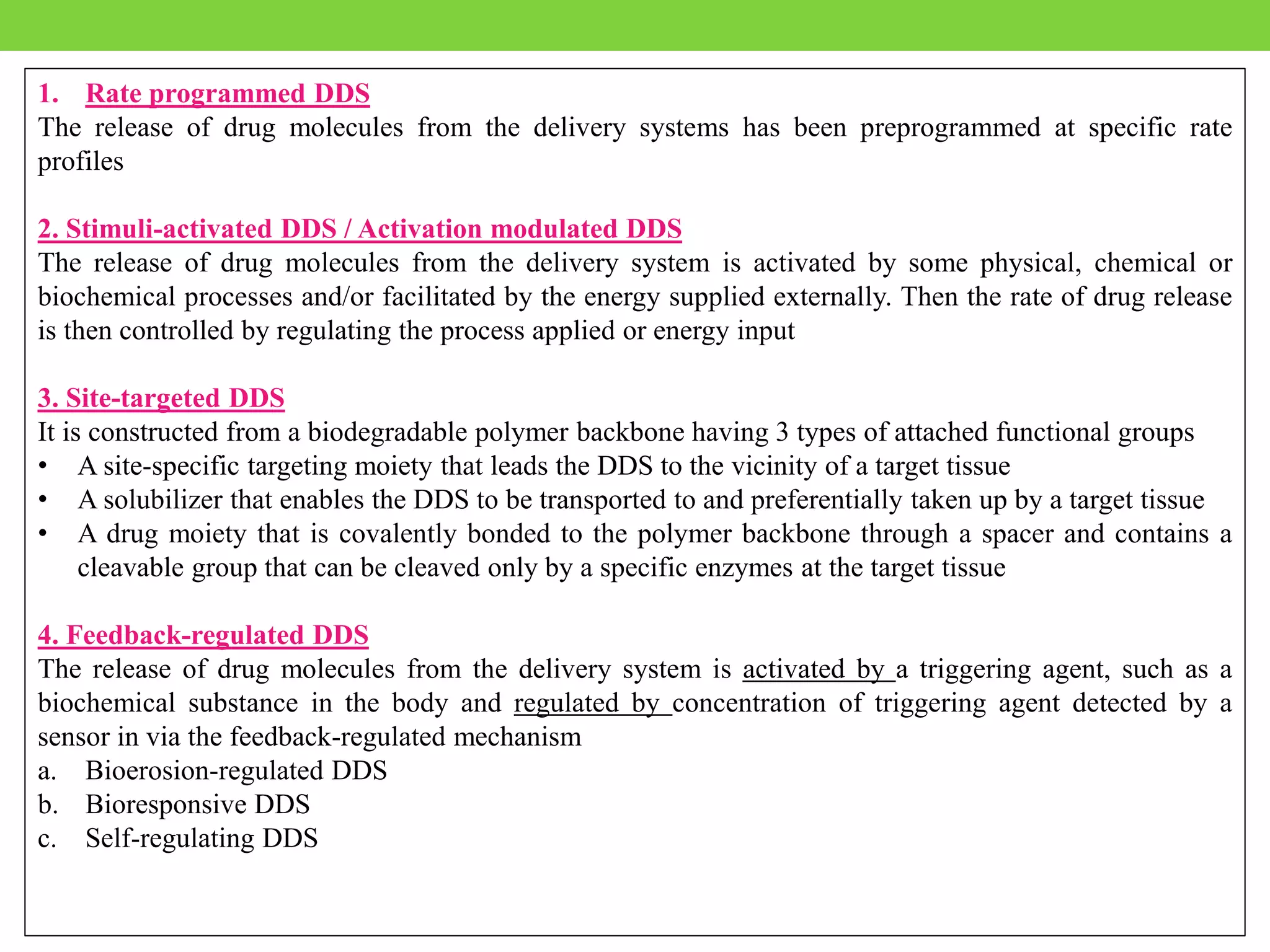 1. Rate programmed DDS
The release of drug molecules from the delivery systems has been preprogrammed at specific rate
profiles
2. Stimuli-activated DDS / Activation modulated DDS
The release of drug molecules from the delivery system is activated by some physical, chemical or
biochemical processes and/or facilitated by the energy supplied externally. Then the rate of drug release
is then controlled by regulating the process applied or energy input
3. Site-targeted DDS
It is constructed from a biodegradable polymer backbone having 3 types of attached functional groups
• A site-specific targeting moiety that leads the DDS to the vicinity of a target tissue
• A solubilizer that enables the DDS to be transported to and preferentially taken up by a target tissue
• A drug moiety that is covalently bonded to the polymer backbone through a spacer and contains a
cleavable group that can be cleaved only by a specific enzymes at the target tissue
4. Feedback-regulated DDS
The release of drug molecules from the delivery system is activated by a triggering agent, such as a
biochemical substance in the body and regulated by concentration of triggering agent detected by a
sensor in via the feedback-regulated mechanism
a. Bioerosion-regulated DDS
b. Bioresponsive DDS
c. Self-regulating DDS
 