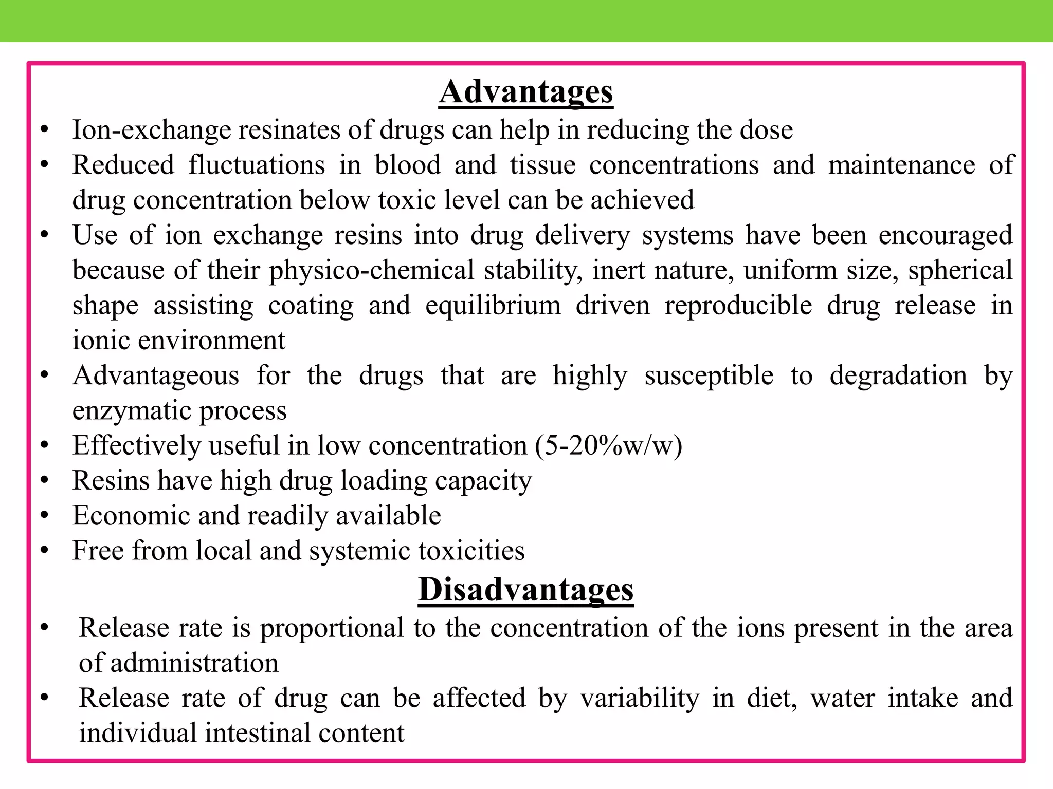 Advantages
• Ion-exchange resinates of drugs can help in reducing the dose
• Reduced fluctuations in blood and tissue concentrations and maintenance of
drug concentration below toxic level can be achieved
• Use of ion exchange resins into drug delivery systems have been encouraged
because of their physico-chemical stability, inert nature, uniform size, spherical
shape assisting coating and equilibrium driven reproducible drug release in
ionic environment
• Advantageous for the drugs that are highly susceptible to degradation by
enzymatic process
• Effectively useful in low concentration (5-20%w/w)
• Resins have high drug loading capacity
• Economic and readily available
• Free from local and systemic toxicities
Disadvantages
• Release rate is proportional to the concentration of the ions present in the area
of administration
• Release rate of drug can be affected by variability in diet, water intake and
individual intestinal content
 