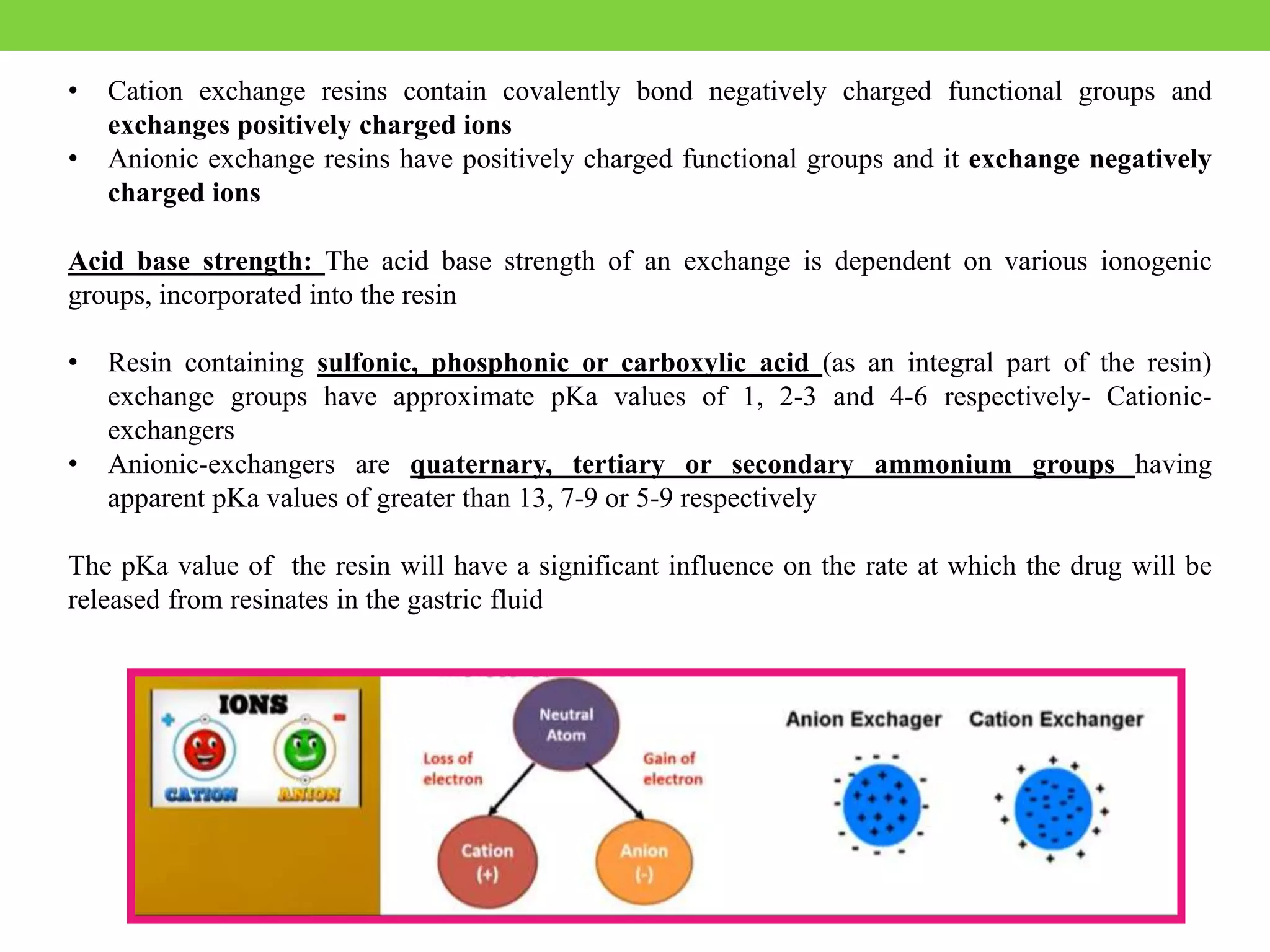 • Cation exchange resins contain covalently bond negatively charged functional groups and
exchanges positively charged ions
• Anionic exchange resins have positively charged functional groups and it exchange negatively
charged ions
Acid base strength: The acid base strength of an exchange is dependent on various ionogenic
groups, incorporated into the resin
• Resin containing sulfonic, phosphonic or carboxylic acid (as an integral part of the resin)
exchange groups have approximate pKa values of 1, 2-3 and 4-6 respectively- Cationic-
exchangers
• Anionic-exchangers are quaternary, tertiary or secondary ammonium groups having
apparent pKa values of greater than 13, 7-9 or 5-9 respectively
The pKa value of the resin will have a significant influence on the rate at which the drug will be
released from resinates in the gastric fluid
 