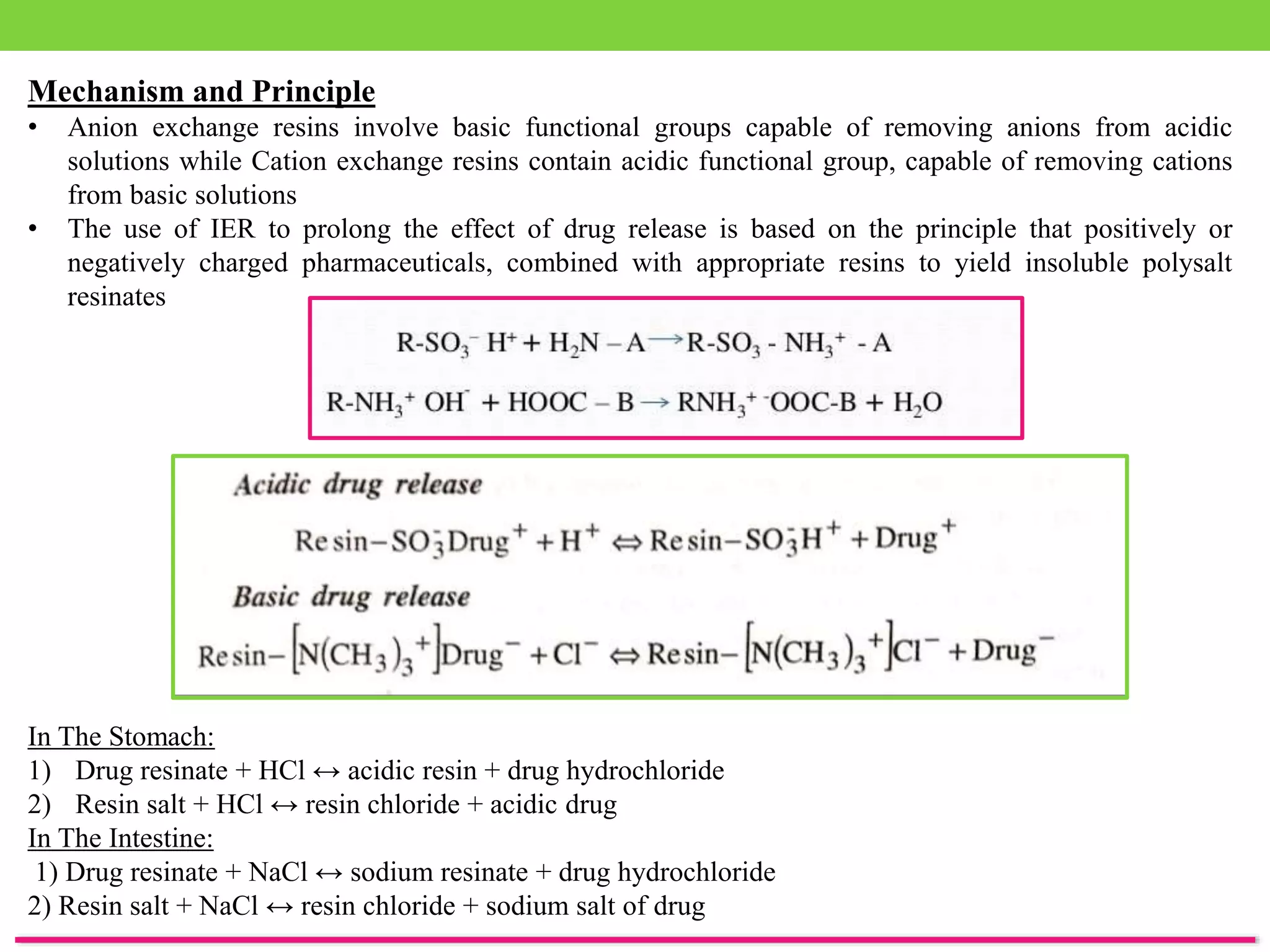 Mechanism and Principle
• Anion exchange resins involve basic functional groups capable of removing anions from acidic
solutions while Cation exchange resins contain acidic functional group, capable of removing cations
from basic solutions
• The use of IER to prolong the effect of drug release is based on the principle that positively or
negatively charged pharmaceuticals, combined with appropriate resins to yield insoluble polysalt
resinates
In The Stomach:
1) Drug resinate + HCl ↔ acidic resin + drug hydrochloride
2) Resin salt + HCl ↔ resin chloride + acidic drug
In The Intestine:
1) Drug resinate + NaCl ↔ sodium resinate + drug hydrochloride
2) Resin salt + NaCl ↔ resin chloride + sodium salt of drug
 