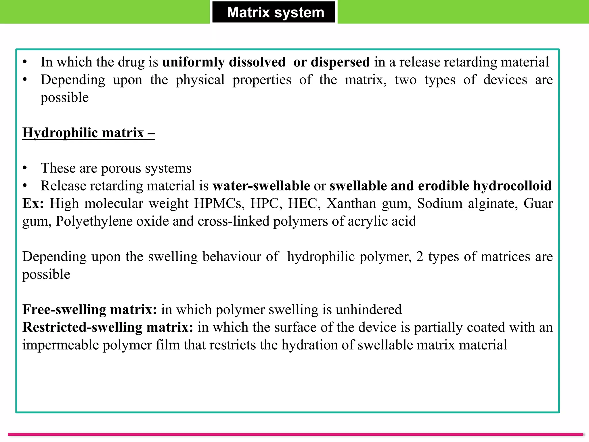 Matrix system
• In which the drug is uniformly dissolved or dispersed in a release retarding material
• Depending upon the physical properties of the matrix, two types of devices are
possible
Hydrophilic matrix –
• These are porous systems
• Release retarding material is water-swellable or swellable and erodible hydrocolloid
Ex: High molecular weight HPMCs, HPC, HEC, Xanthan gum, Sodium alginate, Guar
gum, Polyethylene oxide and cross-linked polymers of acrylic acid
Depending upon the swelling behaviour of hydrophilic polymer, 2 types of matrices are
possible
Free-swelling matrix: in which polymer swelling is unhindered
Restricted-swelling matrix: in which the surface of the device is partially coated with an
impermeable polymer film that restricts the hydration of swellable matrix material
 