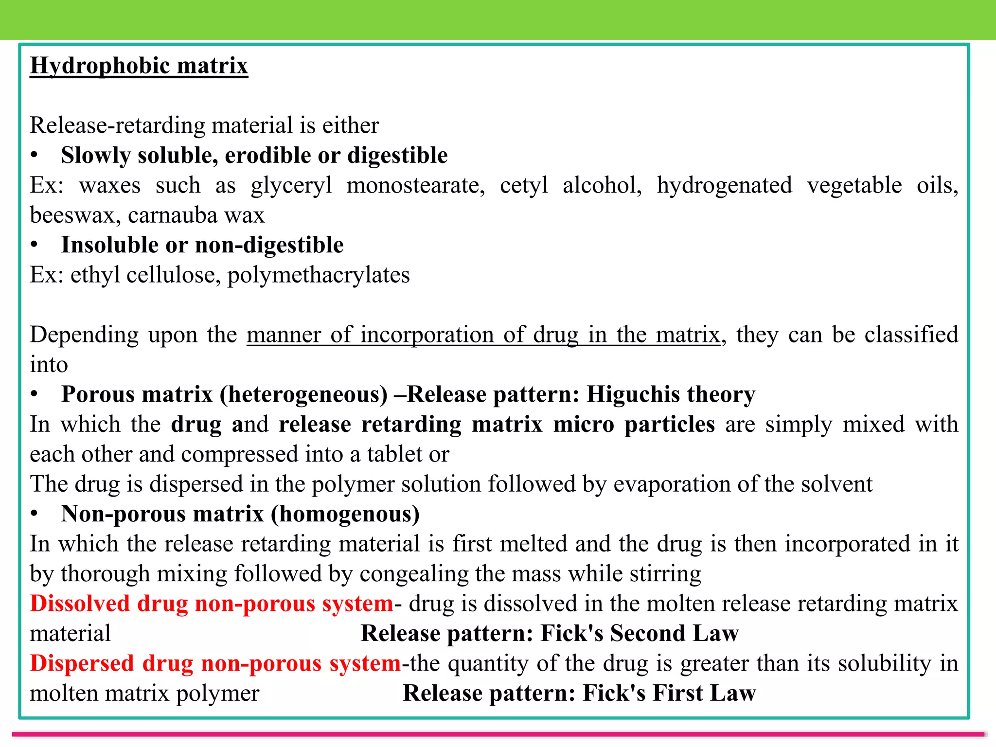 Hydrophobic matrix
Release-retarding material is either
• Slowly soluble, erodible or digestible
Ex: waxes such as glyceryl monostearate, cetyl alcohol, hydrogenated vegetable oils,
beeswax, carnauba wax
• Insoluble or non-digestible
Ex: ethyl cellulose, polymethacrylates
Depending upon the manner of incorporation of drug in the matrix, they can be classified
into
• Porous matrix (heterogeneous) –Release pattern: Higuchis theory
In which the drug and release retarding matrix micro particles are simply mixed with
each other and compressed into a tablet or
The drug is dispersed in the polymer solution followed by evaporation of the solvent
• Non-porous matrix (homogenous)
In which the release retarding material is first melted and the drug is then incorporated in it
by thorough mixing followed by congealing the mass while stirring
Dissolved drug non-porous system- drug is dissolved in the molten release retarding matrix
material Release pattern: Fick's Second Law
Dispersed drug non-porous system-the quantity of the drug is greater than its solubility in
molten matrix polymer Release pattern: Fick's First Law
 