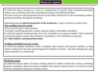 Hybrid system
In which the drug in matrix of release retarding material is further coated with a release controlling
polymer membrane. Hence this device combines the constant release kinetics of reservoir system
with the mechanical robustness of matrix system
Reservoir system
In which the drug is present as a core in a compartment of specific shape encased/encapsulated
within a rate controlling wall, film or membrane having a well-defined thickness
The drug in the core must dissociate from the crystal lattice and dissolve in the surrounding medium,
partition and diffuse through the membrane
Depending upon the physical properties of the membrane, 2 types of reservoir system exists
Non-swelling reservoir system
These reservoir type is more common
It includes coated drug particles, crystals, granules, pellets, mini-tablets and tablets
In which the polymer membrane does not swell or hydrate in an aqueous medium. These materials
control drug release owing to their thickness, insolubility or slow dissolution or porosity
Ex: ethyl cellulose and polymethacrylates
Swelling-controlled reservoir system
In which the polymer membrane swells or hydrates upon contact with aqueous medium, so drug
release is delayed for the time period required for hydration of barrier and after attaining this, drug
release proceeds at a constant rate
 