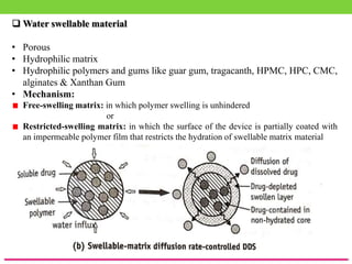  Water swellable material
• Porous
• Hydrophilic matrix
• Hydrophilic polymers and gums like guar gum, tragacanth, HPMC, HPC, CMC,
alginates & Xanthan Gum
• Mechanism:
Free-swelling matrix: in which polymer swelling is unhindered
or
Restricted-swelling matrix: in which the surface of the device is partially coated with
an impermeable polymer film that restricts the hydration of swellable matrix material
 