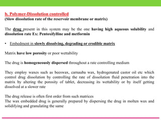 b. Polymer-Dissolution controlled
(Slow dissolution rate of the reservoir membrane or matrix)
The drug present in this system may be the one having high aqueous solubility and
dissolution rate Ex: Pentoxifylline and metformin
• Embedment in slowly dissolving, degrading or erodible matrix
Matrix have low porosity or poor wettability
The drug is homogeneously dispersed throughout a rate controlling medium
They employ waxes such as beeswax, carnauba wax, hydrogenated castor oil etc which
control drug dissolution by controlling the rate of dissolution fluid penetration into the
matrix by altering the porosity of tablet, decreasing its wettability or by itself getting
dissolved at a slower rate
The drug release is often first order from such matrices
The wax embedded drug is generally prepared by dispersing the drug in molten wax and
solidifying and granulating the same
 