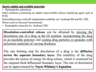 Slowly soluble and erodible materials
• Hydrophobic substances
Ethyl cellulose (containing an added water-soluble release modifying agent such as
PVP)
Polymethacrylates with pH independent solubility (ex: Eudragit RS and RL 100)
Waxes such as Glyceryl monostearate
• Hydrophilic materials Ex: Sodium CMC
Dissolution-controlled release can be obtained by slowing the
dissolution rate of a drug in the GI medium, incorporating the drug
in an insoluble polymer and coating drug particles or granules with
polymeric materials of varying thickness
The rate limiting step for dissolution of a drug is the diffusion
across the aqueous boundary layer. The solubility of the drug
provides the source of energy for drug release, which is countered by
the stagnant-fluid diffusional boundary layer. The rate of dissolution
can be approximated by Noyes Whitney's Equation
 