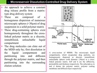 Microreservoir Dissolution-Controlled Drug Delivery System
• An approach to achieve a constant
drug release profile from a matrix-
type drug delivery system
• These are composed of a
homogenous dispersion of numerous
microscopic spheres (<30µm) of drug
suspension in a solid polymer matrix
• These drug-containing spheres exist
homogenously throughout the cross-
linked polymer matrix as a discrete,
immobilized, unleachable liquid
compartment
• The drug molecules can elute out of
the MDD only by; first dissolution in
the liquid compartment and
partitioning into and diffusion
through the polymer matrix, and then
partitioning into the surrounding
elution solution
A cross-section of MDDS. The microscopic liquid
compartments, which encapsulate drug particles, are
homogenously dispersed as discrete, immobilized,
unleachable spheres (with diameter ≤30µm) in a cross-
linked polymer matrix. D,P and h are the diffusivity,
permeability and thickness respectively. The subscripts p, m
and d denote the polymer matrix, polymer coating
membrane and diffusion layer respectively
 