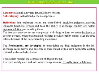 Category: Stimuli-activated Drug Delivery System
Sub-category: Activation by chemical process
Definition: Ion exchange resins are cross-linked insoluble polymers carrying
ionizable functional groups and have the ability to exchange counter-ions within
aqueous solutions surrounding them
The ion exchange resins are complexed with drug to form resinates by batch or
column process. Microencapsulated resinates provides better control over the drug
release because of the rate controlling membrane
The formulations are developed by embedding the drug molecules in the ion-
exchange resin matrix and this core is then coated with a semi-permeable coating
material such as ethyl cellulose
This system reduces the degradation of drug in the GIT
The most widely used and safe ion-exchange resin is Divinylbenzene sulphonate
4. Ion-Exchange Drug Delivery System
 