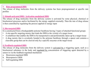 1. Rate programmed DDS
The release of drug molecules from the delivery systems has been preprogrammed at specific rate
profiles
2. Stimuli-activated DDS / Activation modulated DDS
The release of drug molecules from the delivery system is activated by some physical, chemical or
biochemical processes and/or facilitated by the energy supplied externally. Then the rate of drug release
is then controlled by regulating the process applied or energy input
3. Site-targeted DDS
It is constructed from a biodegradable polymer backbone having 3 types of attached functional groups
• A site-specific targeting moiety that leads the DDS to the vicinity of a target tissue
• A solubilizer that enables the DDS to be transported to and preferentially taken up by a target tissue
• A drug moiety that is covalently bonded to the polymer backbone through a spacer and contains a
cleavable group that can be cleaved only by a specific enzymes at the target tissue
4. Feedback-regulated DDS
The release of drug molecules from the delivery system is activated by a triggering agent, such as a
biochemical substance in the body and regulated by concentration of triggering agent detected by a
sensor in via the feedback-regulated mechanism
a. Bioerosion-regulated DDS
b. Bioresponsive DDS
c. Self-regulating DDS
 