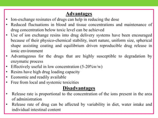 Advantages
• Ion-exchange resinates of drugs can help in reducing the dose
• Reduced fluctuations in blood and tissue concentrations and maintenance of
drug concentration below toxic level can be achieved
• Use of ion exchange resins into drug delivery systems have been encouraged
because of their physico-chemical stability, inert nature, uniform size, spherical
shape assisting coating and equilibrium driven reproducible drug release in
ionic environment
• Advantageous for the drugs that are highly susceptible to degradation by
enzymatic process
• Effectively useful in low concentration (5-20%w/w)
• Resins have high drug loading capacity
• Economic and readily available
• Free from local and systemic toxicities
Disadvantages
• Release rate is proportional to the concentration of the ions present in the area
of administration
• Release rate of drug can be affected by variability in diet, water intake and
individual intestinal content
 