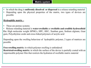 Matrix system
• In which the drug is uniformly dissolved or dispersed in a release retarding material
• Depending upon the physical properties of the matrix, two types of devices are
possible
Hydrophilic matrix –
• These are porous systems
• Release retarding material is water-swellable or swellable and erodible hydrocolloid
Ex: High molecular weight HPMCs, HPC, HEC, Xanthan gum, Sodium alginate, Guar
gum, Polyethylene oxide and cross-linked polymers of acrylic acid
Depending upon the swelling behaviour of hydrophilic polymer, 2 types of matrices are
possible
Free-swelling matrix: in which polymer swelling is unhindered
Restricted-swelling matrix: in which the surface of the device is partially coated with an
impermeable polymer film that restricts the hydration of swellable matrix material
 