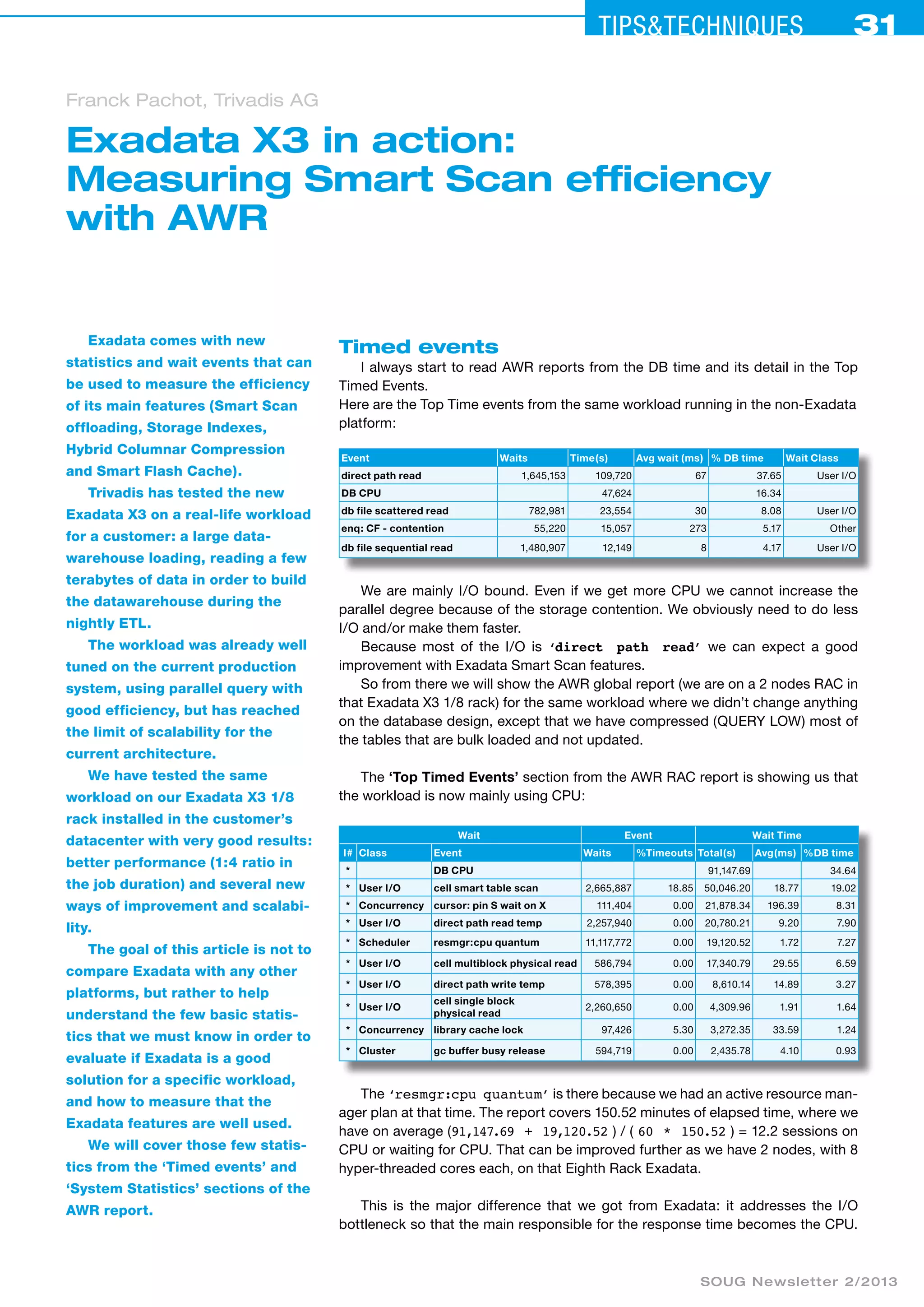 Tips&ceehinqstu 31 
Exadata X3 in action: 
Measuring Smart Scan efficiency 
with AWR 
SOUG Newsletter 2/2013 
Exadata comes with new 
statistics and wait events that can 
be used to measure the efficiency 
of its main features (Smart Scan 
offloading, Storage Indexes, 
Hybrid Columnar Compression 
and Smart Flash Cache). 
Trivadis has tested the new 
Exadata X3 on a real-life workload 
for a customer: a large data-warehouse 
loading, reading a few 
terabytes of data in order to build 
the datawarehouse during the 
nightly ETL. 
The workload was already well 
tuned on the current production 
system, using parallel query with 
good efficiency, but has reached 
the limit of scalability for the 
current architecture. 
We have tested the same 
workload on our Exadata X3 1/8 
rack installed in the customer’s 
datacenter with very good results: 
better performance (1:4 ratio in 
the job duration) and several new 
ways of improvement and scalabi-lity. 
The goal of this article is not to 
compare Exadata with any other 
platforms, but rather to help 
understand the few basic statis-tics 
that we must know in order to 
evaluate if Exadata is a good 
solution for a specific workload, 
and how to measure that the 
Exadata features are well used. 
We will cover those few statis-tics 
from the ‘Timed events’ and 
‘System Statistics’ sections of the 
AWR report. 
Timed events 
I always start to read AWR reports from the DB time and its detail in the Top 
Timed Events. 
Here are the Top Time events from the same workload running in the non-Exadata 
platform: 
Event Waits Time(s) Avg wait (ms) % DB time Wait Class 
direct path read 1,645,153 109,720 67 37.65 User I/O 
DB CPU 47,624 16.34 
db file scattered read 782,981 23,554 30 8.08 User I/O 
enq: CF - contention 55,220 15,057 273 5.17 Other 
db file sequential read 1,480,907 12,149 8 4.17 User I/O 
We are mainly I/O bound. Even if we get more CPU we cannot increase the 
parallel degree because of the storage contention. We obviously need to do less 
I/O and/or make them faster. 
Because most of the I/O is ‘direct path read’ we can expect a good 
improvement with Exadata Smart Scan features. 
So from there we will show the AWR global report (we are on a 2 nodes RAC in 
that Exadata X3 1/8 rack) for the same workload where we didn’t change anything 
on the database design, except that we have compressed (QUERY LOW) most of 
the tables that are bulk loaded and not updated. 
The ‘Top Timed Events’ section from the AWR RAC report is showing us that 
the workload is now mainly using CPU: 
Wait Event Wait Time 
I# Class Event Waits %Timeouts Total(s) Avg(ms) %DB time 
* DB CPU 91,147.69 34.64 
* User I/O cell smart table scan 2,665,887 18.85 50,046.20 18.77 19.02 
* Concurrency cursor: pin S wait on X 111,404 0.00 21,878.34 196.39 8.31 
* User I/O direct path read temp 2,257,940 0.00 20,780.21 9.20 7.90 
* Scheduler resmgr:cpu quantum 11,117,772 0.00 19,120.52 1.72 7.27 
* User I/O cell multiblock physical read 586,794 0.00 17,340.79 29.55 6.59 
* User I/O direct path write temp 578,395 0.00 8,610.14 14.89 3.27 
* User I/O 
cell single block 
physical read 2,260,650 0.00 4,309.96 1.91 1.64 
* Concurrency library cache lock 97,426 5.30 3,272.35 33.59 1.24 
* Cluster gc buffer busy release 594,719 0.00 2,435.78 4.10 0.93 
The ‘resmgr:cpu quantum’ is there because we had an active resource man-ager 
plan at that time. The report covers 150.52 minutes of elapsed time, where we 
have on average (91,147.69 + 19,120.52 ) / ( 60 * 150.52 ) = 12.2 sessions on 
CPU or waiting for CPU. That can be improved further as we have 2 nodes, with 8 
hyper-threaded cores each, on that Eighth Rack Exadata. 
This is the major difference that we got from Exadata: it addresses the I/O 
bottleneck so that the main responsible for the response time becomes the CPU. 
Franck Pachot, Trivadis AG 
 