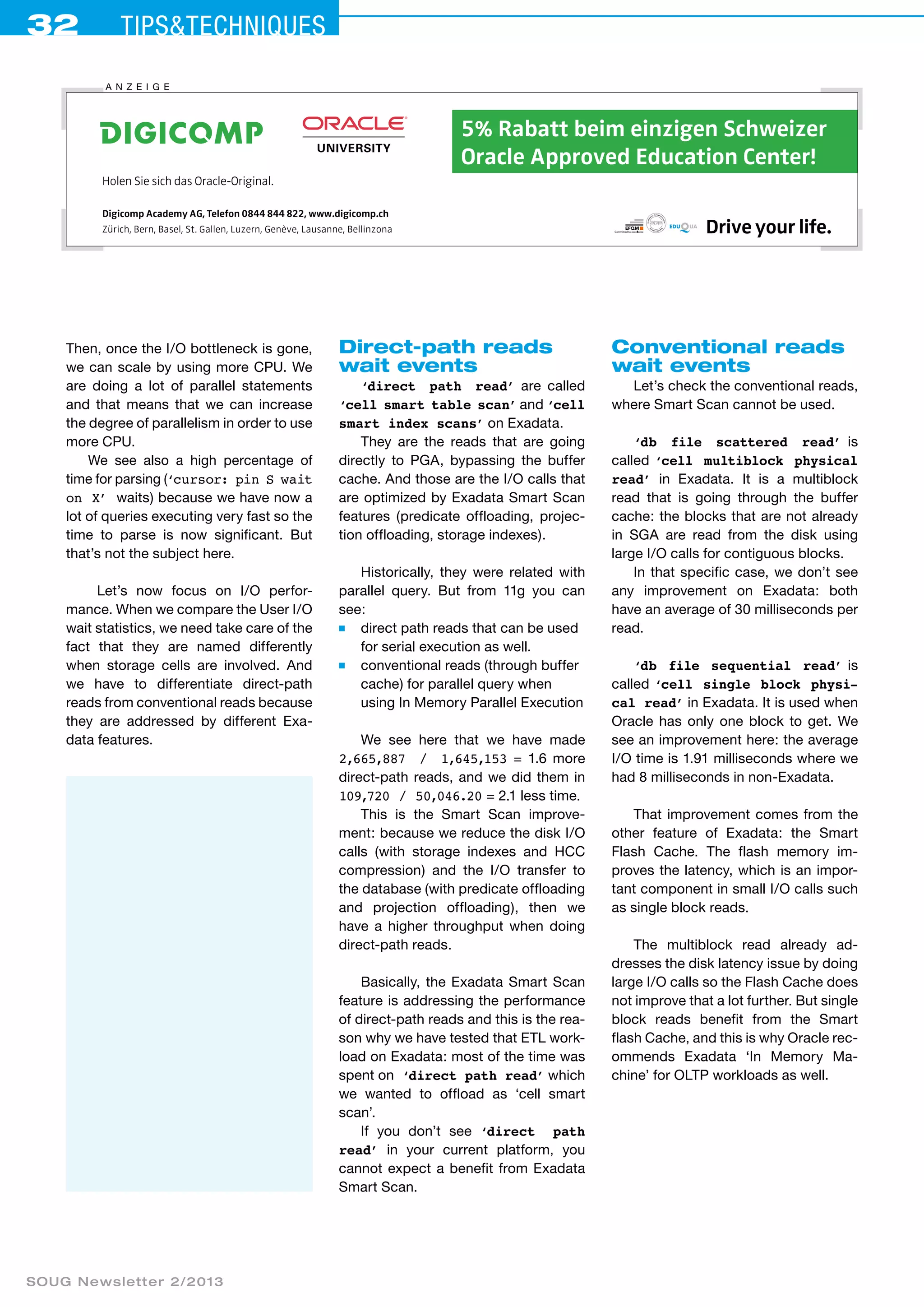 32 Tips&techniques 
A nzei ge 
Then, once the I/O bottleneck is gone, 
we can scale by using more CPU. We 
are doing a lot of parallel statements 
and that means that we can increase 
the degree of parallelism in order to use 
more CPU. 
We see also a high percentage of 
time for parsing (‘cursor: pin S wait 
on X’ waits) because we have now a 
lot of queries executing very fast so the 
time to parse is now significant. But 
that’s not the subject here. 
Let’s now focus on I/O perfor-mance. 
When we compare the User I/O 
wait statistics, we need take care of the 
fact that they are named differently 
when storage cells are involved. And 
we have to differentiate direct-path 
reads from conventional reads because 
they are addressed by different Exa-data 
features. 
SOUG Newsletter 2/2013 
Drive your life. 
Holen Sie sich das Oracle-Original. 
für Profis 
5% Rabatt beim einzigen Schweizer 
Oracle Approved Education Center! 
Digicomp Academy AG, Telefon 0844 844 822, www.digicomp.ch 
Zürich, Bern, Basel, St. Gallen, Luzern, Genève, Lausanne, Bellinzona 
2013_SOUG_180X35_oracle_4F.indd 1 14.03.2013 11:57:35 
Direct-path reads 
wait events 
‘direct path read’ are called 
‘cell smart table scan’ and ‘cell 
smart index scans’ on Exadata. 
They are the reads that are going 
directly to PGA, bypassing the buffer 
cache. And those are the I/O calls that 
are optimized by Exadata Smart Scan 
features (predicate offloading, projec-tion 
offloading, storage indexes). 
Historically, they were related with 
parallel query. But from 11g you can 
see: 
■ direct path reads that can be used 
for serial execution as well. 
■ conventional reads (through buffer 
cache) for parallel query when 
using In Memory Parallel Execution 
We see here that we have made 
2,665,887 / 1,645,153 = 1.6 more 
direct-path reads, and we did them in 
109,720 / 50,046.20 = 2.1 less time. 
This is the Smart Scan improve-ment: 
because we reduce the disk I/O 
calls (with storage indexes and HCC 
compression) and the I/O transfer to 
the database (with predicate offloading 
and projection offloading), then we 
have a higher throughput when doing 
direct-path reads. 
Basically, the Exadata Smart Scan 
feature is addressing the performance 
of direct-path reads and this is the rea-son 
why we have tested that ETL work-load 
on Exadata: most of the time was 
spent on ‘direct path read’ which 
we wanted to offload as ‘cell smart 
scan’. 
If you don’t see ‘direct path 
read’ in your current platform, you 
cannot expect a benefit from Exadata 
Smart Scan. 
Conventional reads 
wait events 
Let’s check the conventional reads, 
where Smart Scan cannot be used. 
‘db file scattered read’ is 
called ‘cell multiblock physical 
read’ in Exadata. It is a multiblock 
read that is going through the buffer 
cache: the blocks that are not already 
in SGA are read from the disk using 
large I/O calls for contiguous blocks. 
In that specific case, we don’t see 
any improvement on Exadata: both 
have an average of 30 milliseconds per 
read. 
‘db file sequential read’ is 
called ‘cell single block physi-cal 
read’ in Exadata. It is used when 
Oracle has only one block to get. We 
see an improvement here: the average 
I/O time is 1.91 milliseconds where we 
had 8 milliseconds in non-Exadata. 
That improvement comes from the 
other feature of Exadata: the Smart 
Flash Cache. The flash memory im-proves 
the latency, which is an impor-tant 
component in small I/O calls such 
as single block reads. 
The multiblock read already ad-dresses 
the disk latency issue by doing 
large I/O calls so the Flash Cache does 
not improve that a lot further. But single 
block reads benefit from the Smart 
flash Cache, and this is why Oracle rec-ommends 
Exadata ‘In Memory Ma-chine’ 
for OLTP workloads as well. 
 