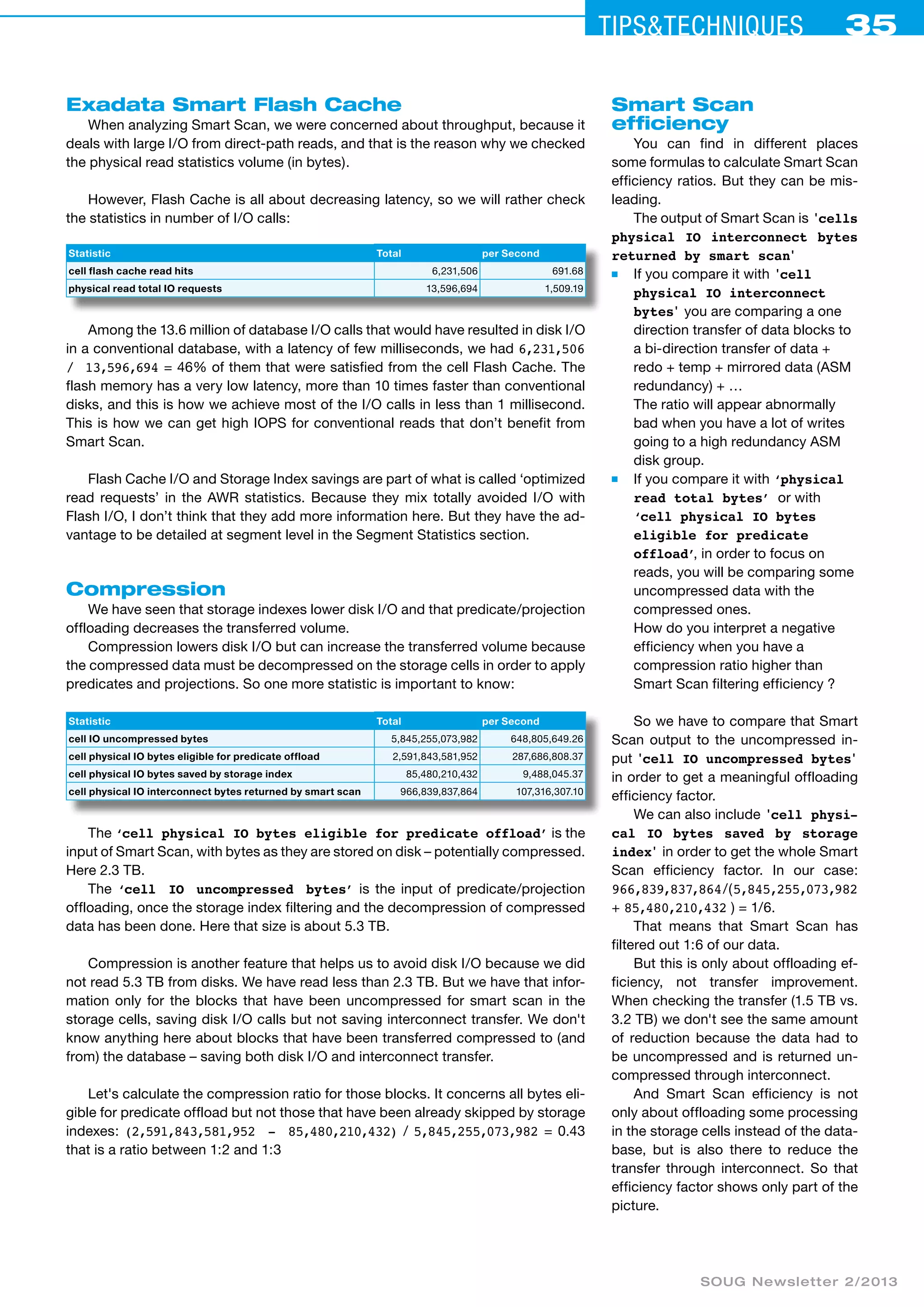 Tips&ceehinqstu 35 
SOUG Newsletter 2/2013 
Exadata Smart Flash Cache 
When analyzing Smart Scan, we were concerned about throughput, because it 
deals with large I/O from direct-path reads, and that is the reason why we checked 
the physical read statistics volume (in bytes). 
However, Flash Cache is all about decreasing latency, so we will rather check 
the statistics in number of I/O calls: 
Statistic Total per Second 
cell flash cache read hits 6,231,506 691.68 
physical read total IO requests 13,596,694 1,509.19 
Among the 13.6 million of database I/O calls that would have resulted in disk I/O 
in a conventional database, with a latency of few milliseconds, we had 6,231,506 
/ 13,596,694 = 46% of them that were satisfied from the cell Flash Cache. The 
flash memory has a very low latency, more than 10 times faster than conventional 
disks, and this is how we achieve most of the I/O calls in less than 1 millisecond. 
This is how we can get high IOPS for conventional reads that don’t benefit from 
Smart Scan. 
Flash Cache I/O and Storage Index savings are part of what is called ‘optimized 
read requests’ in the AWR statistics. Because they mix totally avoided I/O with 
Flash I/O, I don’t think that they add more information here. But they have the ad-vantage 
to be detailed at segment level in the Segment Statistics section. 
Compression 
We have seen that storage indexes lower disk I/O and that predicate/projection 
offloading decreases the transferred volume. 
Compression lowers disk I/O but can increase the transferred volume because 
the compressed data must be decompressed on the storage cells in order to apply 
predicates and projections. So one more statistic is important to know: 
Statistic Total per Second 
cell IO uncompressed bytes 5,845,255,073,982 648,805,649.26 
cell physical IO bytes eligible for predicate offload 2,591,843,581,952 287,686,808.37 
cell physical IO bytes saved by storage index 85,480,210,432 9,488,045.37 
cell physical IO interconnect bytes returned by smart scan 966,839,837,864 107,316,307.10 
The ‘cell physical IO bytes eligible for predicate offload’ is the 
input of Smart Scan, with bytes as they are stored on disk – potentially compressed. 
Here 2.3 TB. 
The ‘cell IO uncompressed bytes’ is the input of predicate/projection 
offloading, once the storage index filtering and the decompression of compressed 
data has been done. Here that size is about 5.3 TB. 
Compression is another feature that helps us to avoid disk I/O because we did 
not read 5.3 TB from disks. We have read less than 2.3 TB. But we have that infor-mation 
only for the blocks that have been uncompressed for smart scan in the 
storage cells, saving disk I/O calls but not saving interconnect transfer. We don't 
know anything here about blocks that have been transferred compressed to (and 
from) the database – saving both disk I/O and interconnect transfer. 
Let's calculate the compression ratio for those blocks. It concerns all bytes eli-gible 
for predicate offload but not those that have been already skipped by storage 
indexes: (2,591,843,581,952 - 85,480,210,432) / 5,845,255,073,982 = 0.43 
that is a ratio between 1:2 and 1:3 
Smart Scan 
efficiency 
You can find in different places 
some formulas to calculate Smart Scan 
efficiency ratios. But they can be mis-leading. 
The output of Smart Scan is 'cells 
physical IO interconnect bytes 
returned by smart scan' 
■ If you compare it with 'cell 
physical IO interconnect 
bytes' you are comparing a one 
direction transfer of data blocks to 
a bi-direction transfer of data + 
redo + temp + mirrored data (ASM 
redundancy) + … 
The ratio will appear abnormally 
bad when you have a lot of writes 
going to a high redundancy ASM 
disk group. 
■ If you compare it with ‘physical 
read total bytes’ or with 
‘cell physical IO bytes 
eligible for predicate 
offload’, in order to focus on 
reads, you will be comparing some 
uncompressed data with the 
compressed ones. 
How do you interpret a negative 
efficiency when you have a 
compression ratio higher than 
Smart Scan filtering efficiency ? 
So we have to compare that Smart 
Scan output to the uncompressed in-put 
'cell IO uncompressed bytes' 
in order to get a meaningful offloading 
efficiency factor. 
We can also include 'cell physi-cal 
IO bytes saved by storage 
index' in order to get the whole Smart 
Scan efficiency factor. In our case: 
966,839,837,864 / ( 5,845,255,073,982 
+ 85,480,210,432 ) = 1/6. 
That means that Smart Scan has 
filtered out 1:6 of our data. 
But this is only about offloading ef-ficiency, 
not transfer improvement. 
When checking the transfer (1.5 TB vs. 
3.2 TB) we don't see the same amount 
of reduction because the data had to 
be uncompressed and is returned un-compressed 
through interconnect. 
And Smart Scan efficiency is not 
only about offloading some processing 
in the storage cells instead of the data-base, 
but is also there to reduce the 
transfer through interconnect. So that 
efficiency factor shows only part of the 
picture. 
 