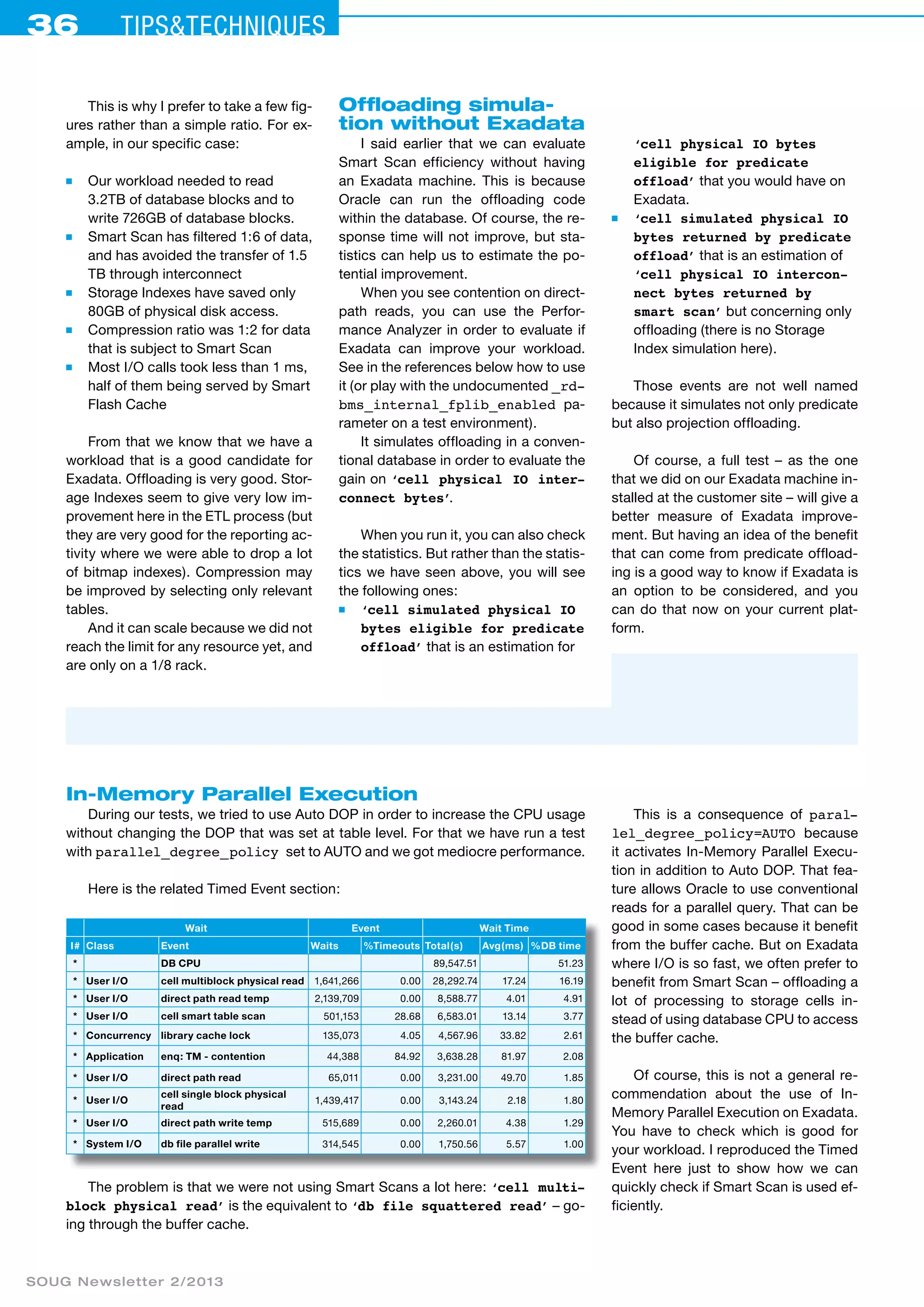 36 Tips&techniques 
This is why I prefer to take a few fig-ures 
rather than a simple ratio. For ex-ample, 
in our specific case: 
■ Our workload needed to read 
3.2TB of database blocks and to 
write 726GB of database blocks. 
■ Smart Scan has filtered 1:6 of data, 
and has avoided the transfer of 1.5 
TB through interconnect 
■ Storage Indexes have saved only 
80GB of physical disk access. 
■ Compression ratio was 1:2 for data 
that is subject to Smart Scan 
■ Most I/O calls took less than 1 ms, 
half of them being served by Smart 
Flash Cache 
From that we know that we have a 
workload that is a good candidate for 
Exadata. Offloading is very good. Stor-age 
Indexes seem to give very low im-provement 
here in the ETL process (but 
they are very good for the reporting ac-tivity 
where we were able to drop a lot 
of bitmap indexes). Compression may 
be improved by selecting only relevant 
tables. 
And it can scale because we did not 
reach the limit for any resource yet, and 
are only on a 1/8 rack. 
SOUG Newsletter 2/2013 
Offloading simula­tion 
without Exadata 
I said earlier that we can evaluate 
Smart Scan efficiency without having 
an Exadata machine. This is because 
Oracle can run the offloading code 
within the database. Of course, the re-sponse 
time will not improve, but sta-tistics 
can help us to estimate the po-tential 
improvement. 
When you see contention on direct-path 
reads, you can use the Perfor-mance 
Analyzer in order to evaluate if 
Exadata can improve your workload. 
See in the references below how to use 
it (or play with the undocumented _rd-bms_ 
internal_fplib_enabled pa-rameter 
on a test environment). 
It simulates offloading in a conven-tional 
database in order to evaluate the 
gain on ‘cell physical IO inter-connect 
bytes’. 
When you run it, you can also check 
the statistics. But rather than the statis-tics 
we have seen above, you will see 
the following ones: 
■ ‘cell simulated physical IO 
bytes eligible for predicate 
offload’ that is an estimation for 
‘cell physical IO bytes 
eligible for predicate 
offload’ that you would have on 
Exadata. 
■ ‘cell simulated physical IO 
bytes returned by predicate 
offload’ that is an estimation of 
‘cell physical IO intercon-nect 
bytes returned by 
smart scan’ but concerning only 
offloading (there is no Storage 
Index simulation here). 
Those events are not well named 
because it simulates not only predicate 
but also projection offloading. 
Of course, a full test – as the one 
that we did on our Exadata machine in-stalled 
at the customer site – will give a 
better measure of Exadata improve-ment. 
But having an idea of the benefit 
that can come from predicate offload-ing 
is a good way to know if Exadata is 
an option to be considered, and you 
can do that now on your current plat-form. 
In-Memory Parallel Execution 
During our tests, we tried to use Auto DOP in order to increase the CPU usage 
without changing the DOP that was set at table level. For that we have run a test 
with parallel_degree_policy set to AUTO and we got mediocre performance. 
Here is the related Timed Event section: 
Wait Event Wait Time 
I# Class Event Waits %Timeouts Total(s) Avg(ms) %DB time 
* DB CPU 89,547.51 51.23 
* User I/O cell multiblock physical read 1,641,266 0.00 28,292.74 17.24 16.19 
* User I/O direct path read temp 2,139,709 0.00 8,588.77 4.01 4.91 
* User I/O cell smart table scan 501,153 28.68 6,583.01 13.14 3.77 
* Concurrency library cache lock 135,073 4.05 4,567.96 33.82 2.61 
* Application enq: TM - contention 44,388 84.92 3,638.28 81.97 2.08 
* User I/O direct path read 65,011 0.00 3,231.00 49.70 1.85 
* User I/O 
cell single block physical 
read 1,439,417 0.00 3,143.24 2.18 1.80 
* User I/O direct path write temp 515,689 0.00 2,260.01 4.38 1.29 
* System I/O db file parallel write 314,545 0.00 1,750.56 5.57 1.00 
The problem is that we were not using Smart Scans a lot here: ‘cell multi-block 
physical read’ is the equivalent to ‘db file squattered read’ – go-ing 
through the buffer cache. 
This is a consequence of paral-lel_ 
degree_policy=AUTO because 
it activ­ates 
In-Memory Parallel Execu-tion 
in addition to Auto DOP. That fea-ture 
allows Oracle to use conventional 
reads for a parallel query. That can be 
good in some cases because it benefit 
from the buffer cache. But on Exadata 
where I/O is so fast, we often prefer to 
benefit from Smart Scan – offloading a 
lot of processing to storage cells in-stead 
of using database CPU to access 
the buffer cache. 
Of course, this is not a general re­commendation 
about the use of In- 
Memory Parallel Execution on Exadata. 
You have to check which is good for 
your workload. I reproduced the Timed 
Event here just to show how we can 
quickly check if Smart Scan is used ef-ficiently. 
 