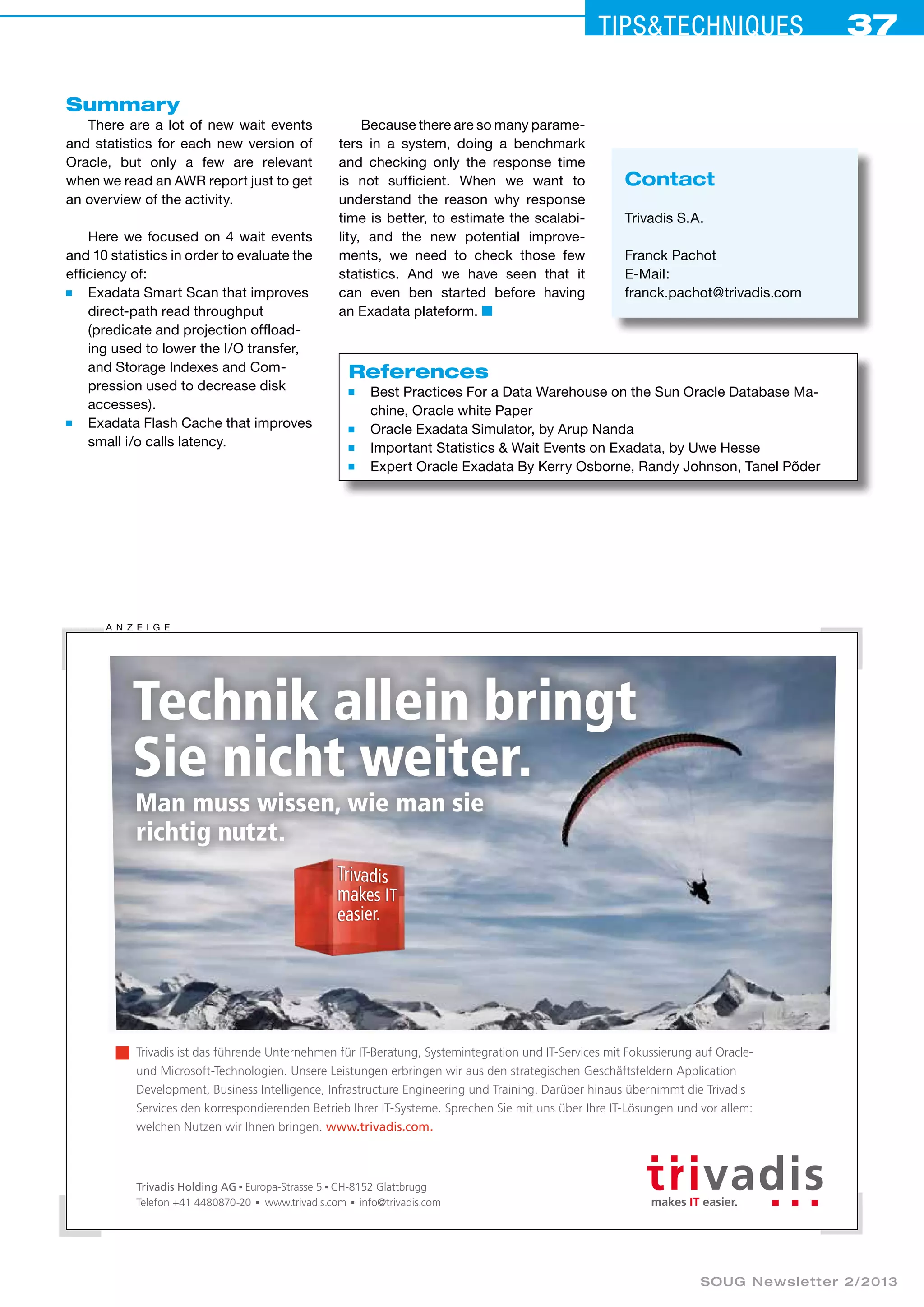 Tips&ceehinqstu 37 
Summary 
There are a lot of new wait events 
and statistics for each new version of 
Oracle, but only a few are relevant 
when we read an AWR report just to get 
an overview of the activity. 
Here we focused on 4 wait events 
and 10 statistics in order to evaluate the 
efficiency of: 
■ Exadata Smart Scan that improves 
direct-path read throughput 
(predicate and projection offload-ing 
used to lower the I/O transfer, 
and Storage Indexes and Com-pression 
used to decrease disk 
accesses). 
■ Exadata Flash Cache that improves 
small i/o calls latency. 
Because there are so many parame­ters 
in a system, doing a benchmark 
and checking only the response time 
is not sufficient. When we want to 
understand the reason why response 
time is better, to estimate the scalabi­lity, 
and the new potential improve-ments, 
we need to check those few 
statistics. And we have seen that it 
can even ben started before having 
an Exadata plateform. ■ 
References 
■ Best Practices For a Data Warehouse on the Sun Oracle Database Ma-chine, 
Oracle white Paper 
■ Oracle Exadata Simulator, by Arup Nanda 
■ Important Statistics & Wait Events on Exadata, by Uwe Hesse 
■ Expert Oracle Exadata By Kerry Osborne, Randy Johnson, Tanel Põder 
Technik allein bringt 
Sie nicht weiter. 
Man muss wissen, wie man sie 
richtig nutzt. 
Trivadis ist das führende Unternehmen für IT-Beratung, Systemintegration und IT-Services mit Fokussierung auf Oracle-und 
Microsoft-Technologien. Unsere Leistungen erbringen wir aus den strategischen Geschäftsfeldern Application 
Development, Business Intelligence, Infrastructure Engineering und Training. Darüber hinaus übernimmt die Trivadis 
Services den korrespondierenden Betrieb Ihrer IT-Systeme. Sprechen Sie mit uns über Ihre IT-Lösungen und vor allem: 
welchen Nutzen wir Ihnen bringen. www.trivadis.com. 
SOUG Newsletter 2/2013 
A nzei ge 
Trivadis Holding AG Europa-Strasse 5 CH-8152 Glattbrugg 
Telefon +41 4480870-20 www.trivadis.com info@trivadis.com 
Contact 
Trivadis S.A. 
Franck Pachot 
E-Mail: 
franck.pachot@trivadis.com 
