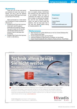 Tips&ceehinqstu 37 
Summary 
There are a lot of new wait events 
and statistics for each new version of 
Oracle, but only a few are relevant 
when we read an AWR report just to get 
an overview of the activity. 
Here we focused on 4 wait events 
and 10 statistics in order to evaluate the 
efficiency of: 
■ Exadata Smart Scan that improves 
direct-path read throughput 
(predicate and projection offload-ing 
used to lower the I/O transfer, 
and Storage Indexes and Com-pression 
used to decrease disk 
accesses). 
■ Exadata Flash Cache that improves 
small i/o calls latency. 
Because there are so many parame­ters 
in a system, doing a benchmark 
and checking only the response time 
is not sufficient. When we want to 
understand the reason why response 
time is better, to estimate the scalabi­lity, 
and the new potential improve-ments, 
we need to check those few 
statistics. And we have seen that it 
can even ben started before having 
an Exadata plateform. ■ 
References 
■ Best Practices For a Data Warehouse on the Sun Oracle Database Ma-chine, 
Oracle white Paper 
■ Oracle Exadata Simulator, by Arup Nanda 
■ Important Statistics & Wait Events on Exadata, by Uwe Hesse 
■ Expert Oracle Exadata By Kerry Osborne, Randy Johnson, Tanel Põder 
Technik allein bringt 
Sie nicht weiter. 
Man muss wissen, wie man sie 
richtig nutzt. 
Trivadis ist das führende Unternehmen für IT-Beratung, Systemintegration und IT-Services mit Fokussierung auf Oracle-und 
Microsoft-Technologien. Unsere Leistungen erbringen wir aus den strategischen Geschäftsfeldern Application 
Development, Business Intelligence, Infrastructure Engineering und Training. Darüber hinaus übernimmt die Trivadis 
Services den korrespondierenden Betrieb Ihrer IT-Systeme. Sprechen Sie mit uns über Ihre IT-Lösungen und vor allem: 
welchen Nutzen wir Ihnen bringen. www.trivadis.com. 
SOUG Newsletter 2/2013 
A nzei ge 
Trivadis Holding AG Europa-Strasse 5 CH-8152 Glattbrugg 
Telefon +41 4480870-20 www.trivadis.com info@trivadis.com 
Contact 
Trivadis S.A. 
Franck Pachot 
E-Mail: 
franck.pachot@trivadis.com 
