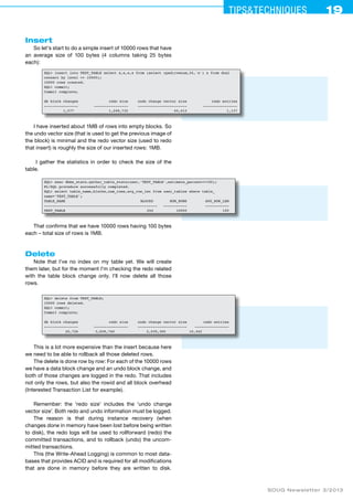 Tips&ceehinqstu 19 
SOUG Newsletter 3/2013 
Insert 
So let's start to do a simple insert of 10000 rows that have 
an average size of 100 bytes (4 columns taking 25 bytes 
each): 
SQL> insert into TEST_TABLE select x,x,x,x from (select rpad(rownum,24,'x') x from dual 
connect by level <= 10000); 
10000 rows created. 
SQL> commit; 
Commit complete; 
db block changes redo size undo change vector size redo entries 
---------------- ---------------- ----------------------- ---------------- 
1,577 1,248,732 45,412 1,137 
I have inserted about 1MB of rows into empty blocks. So 
the undo vector size (that is used to get the previous image of 
the block) is minimal and the redo vector size (used to redo 
that insert) is roughly the size of our inserted rows: 1MB. 
I gather the statistics in order to check the size of the 
table. 
SQL> exec dbms_stats.gather_table_stats(user,'TEST_TABLE',estimate_percent=>100); 
PL/SQL procedure successfully completed. 
SQL> select table_name,blocks,num_rows,avg_row_len from user_tables where table_ 
name='TEST_TABLE'; 
TABLE_NAME BLOCKS NUM_ROWS AVG_ROW_LEN 
------------------------------------------- ---------- ----------- ----------- 
TEST_TABLE 244 10000 100 
That confirms that we have 10000 rows having 100 bytes 
each – total size of rows is 1MB. 
Delete 
Note that I've no index on my table yet. We will create 
them later, but for the moment I'm checking the redo related 
with the table block change only. I'll now delete all those 
rows. 
SQL> delete from TEST_TABLE; 
10000 rows deleted. 
SQL> commit; 
Commit complete; 
db block changes redo size undo change vector size redo entries 
---------------- ---------------- ----------------------- ---------------- 
20,726 3,658,740 2,039,300 10,442 
This is a lot more expensive than the insert because here 
we need to be able to rollback all those deleted rows. 
The delete is done row by row: For each of the 10000 rows 
we have a data block change and an undo block change, and 
both of those changes are logged in the redo. That includes 
not only the rows, but also the rowid and all block overhead 
(Interested Transaction List for example). 
Remember: the ‘redo size’ includes the ‘undo change 
vector size’. Both redo and undo information must be logged. 
The reason is that during instance recovery (when 
changes done in memory have been lost before being written 
to disk), the redo logs will be used to rollforward (redo) the 
committed transactions, and to rollback (undo) the uncom-mitted 
transactions. 
This (the Write-Ahead Logging) is common to most data-bases 
that provides ACID and is required for all modifications 
that are done in memory before they are written to disk. 
 