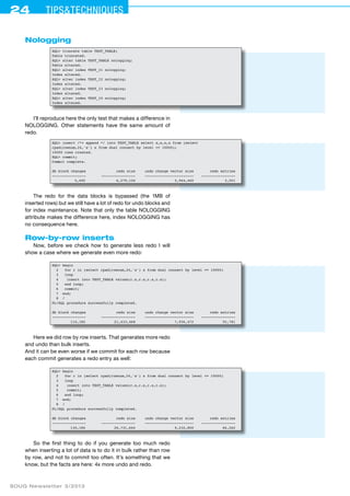 24 Tips&techniques 
Nologging 
SQL> truncate table TEST_TABLE; 
Table truncated. 
SQL> alter table TEST_TABLE nologging; 
Table altered. 
SQL> alter index TEST_I1 nologging; 
Index altered. 
SQL> alter index TEST_I2 nologging; 
Index altered. 
SQL> alter index TEST_I3 nologging; 
Index altered. 
SQL> alter index TEST_I4 nologging; 
Index altered. 
I’ll reproduce here the only test that makes a difference in 
NOLOGGING. Other statements have the same amount of 
redo. 
SQL> insert /*+ append */ into TEST_TABLE select x,x,x,x from (select 
rpad(rownum,24,'x') x from dual connect by level <= 10000); 
10000 rows created. 
SQL> commit; 
Commit complete. 
db block changes redo size undo change vector size redo entries 
---------------- ---------------- ----------------------- ---------------- 
5,492 6,279,156 2,944,460 3,051 
The redo for the data blocks is bypassed (the 1MB of 
inserted rows) but we still have a lot of redo for undo blocks and 
for index maintenance. Note that only the table NOLOG­G­ING 
attribute makes the difference here, index NOLOGGING has 
no consequence here. 
Row-by-row inserts 
Now, before we check how to generate less redo I will 
show a case where we generate even more redo: 
SQL> begin 
2 for r in (select rpad(rownum,24,'x') x from dual connect by level <= 10000) 
3 loop 
4 insert into TEST_TABLE values(r.x,r.x,r.x,r.x); 
5 end loop; 
6 commit; 
7 end; 
8 / 
PL/SQL procedure successfully completed. 
db block changes redo size undo change vector size redo entries 
---------------- ---------------- ----------------------- ---------------- 
110,182 21,433,468 7,936,472 55,781 
Here we did row by row inserts. That generates more redo 
and undo than bulk inserts. 
And it can be even worse if we commit for each row because 
each commit generates a redo entry as well: 
SQL> begin 
2 for r in (select rpad(rownum,24,'x') x from dual connect by level <= 10000) 
3 loop 
4 insert into TEST_TABLE values(r.x,r.x,r.x,r.x); 
5 commit; 
6 end loop; 
7 end; 
8 / 
PL/SQL procedure successfully completed. 
db block changes redo size undo change vector size redo entries 
---------------- ---------------- ----------------------- ---------------- 
130,184 26,731,644 9,232,800 66,262 
So the first thing to do if you generate too much redo 
when inserting a lot of data is to do it in bulk rather than row 
by row, and not to commit too often. It’s something that we 
know, but the facts are here: 4x more undo and redo. 
SOUG Newsletter 3/2013 
 