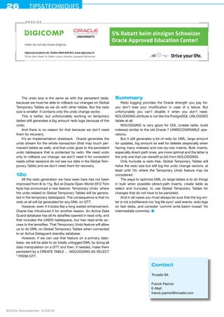 26 Tips&techniques 
The undo size is the same as with the persistent table, 
because we must be able to rollback our changes on Global 
Temporary Tables as we do with other tables. But the redo 
size is smaller: it contains only the undo change vector. 
This is better, but unfortunately working on temporary 
tables still generates a big amount redo logs because of the 
undo. 
And there is no reason for that because we don’t need 
them for recovery. 
It’s an implementation drawback. Oracle generates the 
undo stream for the whole transaction (that may touch per-manent 
tables as well), and that undo goes to the persistent 
undo tablespace that is protected by redo. We need undo 
only to rollback our change: we don’t need it for consistent 
reads (other sessions do not see our data in the Global Tem-porary 
Table) and we don’t need them for recovery. 
12c 
All the redo generation we have seen here has not been 
improved from 8i to 11g. But at Oracle Open-World 2012 Tom 
Kyte has announced a new feature: Temporary Undo, where 
the undo related to Global Temporary Tables will be genera-ted 
in the temporary tablespace. The consequence is that no 
redo at all will be generated for any DML on GTT. 
However, even if it looks like a long waited enhancement, 
Oracle has introduced it for another reason. An Active Data 
Guard database has all its datafiles opened in read-only, and 
that includes the UNDO tablespace, but has read-write ac-cess 
to the tempfiles. That Temporary Undo feature will allow 
us to do DML on Global Temporary Tables when connected 
to an Active Dataguard standby database. 
However, if we can use that feature on a primary data-base, 
we will be able to do totally unlogged DML by doing all 
data manipulation on a GTT and then, if needed, make them 
persistent by a CREATE TABLE … NOLOGGING AS SELECT 
* FROM GTT. 
SOUG Newsletter 3/2013 
Summary 
Redo logging provides the Oracle strength you pay for: 
you don’t lose your modification in case of a failure. But 
unfortunately you can’t disable it when you don’t need. 
NOLOGG­ING 
attribute is not like the PostgreSQL UNLOGG­ED 
tables at all. 
NOLOGGING is very good for DDL (create table, build 
indexes) similar to the old Oracle 7 UNRECOVERABLE ope-rations. 
But it still generates a lot of redo for DML: large amount 
for updates, big amount as well for deletes (especially when 
having many indexes) and row-by-row inserts. Bulk inserts, 
especially direct-path ones, are more optimal and the latter is 
the only one that can benefit (a bit) from NOLOGGING. 
Only truncate is redo free. Global Temporary Tables will 
halve the redo size but still log the undo change vectors, at 
least until 12c where the Temporary Undo feature may be 
considered. 
The ways to optimize DML on large tables is to do things 
in bulk when possible (direct-path inserts, create table as 
select and truncate), to use Global Temporary Tables for 
changes that do not have to be persisted. 
And in all cases you must always be sure that the log wri-ter 
is not a bottleneck (no ‘log file sync’ wait events, redo logs 
on fast disks, and consider ‘commit write batch nowait’ for 
intermediate commits). ■ 
Contact 
Trivadis SA 
Franck Pachot 
E-Mail: 
franck.pachot@trivadis.com 
A nzeige 
Drive your life. 
Holen Sie sich das Oracle-Original. 
für Profis 
5% Rabatt beim einzigen Schweizer 
Oracle Approved Education Center! 
Digicomp Academy AG, Telefon 0844 844 822, www.digicomp.ch 
Zürich, Bern, Basel, St. Gallen, Luzern, Genève, Lausanne, Bellinzona 
