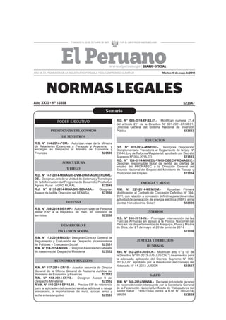 Martes 20 de mayo de 2014
523547Año XXXI - Nº 12858
AÑO DE LA PROMOCIÓN DE LA INDUSTRIA RESPONSABLE Y DEL COMPROMISO CLIMÁTICO
PODER EJECUTIVO
PRESIDENCIA DEL CONSEJO
DE MINISTROS
R.S. N° 164-2014-PCM.- Autorizan viaje de la Ministra
de Relaciones Exteriores a Paraguay y Argentina, y
encargan su Despacho al Ministro de Economía y
Finanzas 523549
AGRICULTURA
Y RIEGO
R.D. N° 147-2014-MINAGRI-DVM-DIAR-AGRO RURAL-
DE.- Designan Jefe de la Unidad de Sistemas y Tecnología
de la Información del Programa de Desarrollo Productivo
Agrario Rural - AGRO RURAL 523549
R.J. N° 0135-2014-MINAGRI-SENASA.- Designan
Asesor de la Alta Dirección del SENASA 523550
DEFENSA
R.S. N° 208-2014-DE/FAP.- Autorizan viaje de Personal
Militar FAP a la República de Haití, en comisión de
servicios 523550
DESARROLLO E
INCLUSION SOCIAL
R.M. N° 113-2014-MIDIS.- Designan Director General de
Seguimiento y Evaluación del Despacho Viceministerial
de Políticas y Evaluación Social 523551
R.M. N° 114-2014-MIDIS.- DesignanAsesora del Gabinete
de Asesores del Despacho Ministerial 523552
ECONOMIA Y FINANZAS
R.M. N° 157-2014-EF/10.- Aceptan renuncia de Director
General de la Oﬁcina General de Asesoría Jurídica del
Ministerio de Economía y Finanzas 523552
R.M. N° 158-2014-EF/10.- Designan Asesor II del
Despacho Ministerial 523552
R.VM. N° 010-2014-EF/15.01.- Precios CIF de referencia
para la aplicación del derecho variable adicional o rebaja
arancelaria, a importaciones de maíz, azúcar, arroz y
leche entera en polvo 523553
R.D. N° 005-2014-EF/63.01.- Modiﬁcan numeral 21.4
del artículo 21° de la Directiva N° 001-2011-EF/68.01,
Directiva General del Sistema Nacional de Inversión
Pública 523553
EDUCACION
D.S. N° 003-2014-MINEDU.- Incorpora Disposición
Complementaria Transitoria al Reglamento de la Ley Nº
29944, Ley de Reforma Magisterial, aprobado por Decreto
Supremo Nº 004-2013-ED 523553
R.D. N° 138-2014-MINEDU-VMGI-OBEC-PRONABEC.-
Designan responsable titular de remitir las ofertas de
empleo del PRONABEC a la Dirección General del
Servicio Nacional del Empleo del Ministerio de Trabajo y
Promoción del Empleo 523554
ENERGIA Y MINAS
R.M. N° 221-2014-MEM/DM.- Aprueban Primera
Modiﬁcación al Contrato de Concesión Deﬁnitiva N° 384-
2011, con relación a concesión deﬁnitiva para desarrollar
actividad de generación de energía eléctrica (RER) en la
Central Hidroélectrica Cola I 523555
INTERIOR
R.S. N° 090-2014-IN.- Prorrogan intervención de las
Fuerzas Armadas en apoyo a la Policía Nacional del
Perú en los departamentos de Arequipa, Puno y Madre
de Dios, del 21 de mayo al 20 de junio de 2014
523556
JUSTICIA Y DERECHOS
HUMANOS
Res. N° 002-2014-JUS/CN.- Modiﬁcan arts. 6° y 10° de
la Directiva N° 01-2013-JUS-JUS/CN, “Lineamientos para
la adecuada aplicación del Decreto Supremo N° 006-
2013-JUS”, aprobada por la Resolución del Consejo del
Notariado N° 44-2013-JUS/CN 523557
SALUD
R.M. N° 368-2014/MINSA.- Declaran infundado recurso
de reconsideración interpuesto por la Secretaría General
de la Federación Nacional Uniﬁcada de Trabajadores del
Sector Salud - FENUTSSA contra la R.M. N° 360-2014/
MINSA 523558
Sumario
 