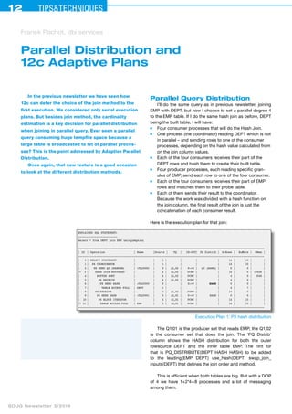 12 Tips&techniques 
Franck Pachot, dbi services 
Parallel Distribution and 
12c Adaptive Plans 
In the previous newsletter we have seen how 
12c can defer the choice of the join method to the 
first execution. We considered only serial execution 
plans. But besides join method, the cardinality 
estimation is a key decision for parallel distribution 
when joining in parallel query. Ever seen a parallel 
query consuming huge tempfile space because a 
large table is broadcasted to lot of parallel proces-ses? 
This is the point addressed by Adaptive Parallel 
Distribution. 
Once again, that new feature is a good occasion 
to look at the different distribution methods. 
SOUG Newsletter 3/2014 
Parallel Query Distribution 
I’ll do the same query as in previous newsletter, joining 
EMP with DEPT, but now I choose to set a parallel degree 4 
to the EMP table. If I do the same hash join as before, DEPT 
being the built table, I will have: 
■ Four consumer processes that will do the Hash Join. 
■ One process (the coordinator) reading DEPT which is not 
in parallel – and sending rows to one of the consumer 
processes, depending on the hash value calculated from 
on the join column values. 
■ Each of the four consumers receives their part of the 
DEPT rows and hash them to create their built table. 
■ Four producer processes, each reading specific gran-ules 
of EMP, send each row to one of the four consumer. 
■ Each of the four consumers receives their part of EMP 
rows and matches them to their probe table. 
■ Each of them sends their result to the coordinator. 
Because the work was divided with a hash function on 
the join column, the final result of the join is just the 
concatenation of each consumer result. 
Here is the execution plan for that join: 
EXPLAINED SQL STATEMENT: 
------------------------ 
select * from DEPT join EMP using(deptno) 
------------------------------------------------------------------------------------------------------------------ 
| Id | Operation | Name | Starts | TQ | IN-OUT| PQ Distrib | A-Rows | Buffers | OMem | 
------------------------------------------------------------------------------------------------------------------ 
| 0 | SELECT STATEMENT | | 1 | | | | 14 | 10 | | 
| 1 | PX COORDINATOR | | 1 | | | | 14 | 10 | | 
| 2 | PX SEND QC (RANDOM) | :TQ10002 | 0 | Q1,02 | P->S | QC (RAND) | 0 | 0 | | 
|* 3 | HASH JOIN BUFFERED | | 4 | Q1,02 | PCWP | | 14 | 0 | 1542K | 
| 4 | BUFFER SORT | | 4 | Q1,02 | PCWC | | 4 | 0 | 2048 | 
| 5 | PX RECEIVE | | 4 | Q1,02 | PCWP | | 4 | 0 | | 
| 6 | PX SEND HASH | :TQ10000 | 0 | | S->P | HASH | 0 | 0 | | 
| 7 | TABLE ACCESS FULL | DEPT | 1 | | | | 4 | 7 | | 
| 8 | PX RECEIVE | | 3 | Q1,02 | PCWP | | 14 | 0 | | 
| 9 | PX SEND HASH | :TQ10001 | 0 | Q1,01 | P->P | HASH | 0 | 0 | | 
| 10 | PX BLOCK ITERATOR | | 4 | Q1,01 | PCWC | | 14 | 15 | | 
|* 11 | TABLE ACCESS FULL | EMP | 5 | Q1,01 | PCWP | | 14 | 15 | | 
------------------------------------------------------------------------------------------------------------------ 
Execution Plan 1: PX hash distribution 
The Q1,01 is the producer set that reads EMP, the Q1,02 
is the consumer set that does the join. The ’PQ Distrib’ 
column shows the HASH distribution for both the outer 
rowsource DEPT and the inner table EMP. The hint for 
that is PQ_DISTRIBUTE(DEPT HASH HASH) to be added 
to the leading(EMP DEPT) use_hash(DEPT) swap_join_ 
inputs(DEPT) that defines the join order and method. 
This is efficient when both tables are big. But with a DOP 
of 4 we have 1+2*4=8 processes and a lot of messaging 
among them. 
 