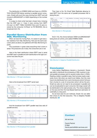 Tips&ceehinqstu 15 
SOUG Newsletter 3/2014 
The distribution is HYBRID HASH and there is a STATIS-TICS 
COLLECTOR before sending to parallel server consu­mers. 
Oracle will count the rows coming from DEPT and will 
choose to BROADCAST or HASH depending on the number 
of rows. 
It is easy to check what has been chosen here, knowing 
that the DOP was 4. I have 4 rows coming from DEPT 
(’A-rows’ on DEPT TABLE ACCESS FULL) and 16 were re-ceived 
by the consumer (’A-Rows’ on PX RECEIVE): this is 
broadcast (4x4=16). 
Parallel Query Distribution from 
SQL Monitoring 
When we have the Tuning Pack, it is easier to get execu-tion 
statistics from SQL Monitoring. Here are the same exe-cution 
plans as above, but gathered with SQL Monitoring re-ports. 
The coordinator in green does everything that is done in 
serial. The producers are in blue, the consumers are in red. 
Here is the Hash distribution where DEPT read in serial 
and EMP read in parallel are both distributed to the right con-sumer 
that does the join: 
SQL Monitor 1: PX hash distribution 
Here is the broadcast from DEPT serial read: 
SQL Monitor 2: PX broadcast from serial 
And the broadcast from DEPT parallel read (two sets of 
parallel servers): 
SQL Monitor 3: PX broadcast from parallel 
Then here is the 12c Small Table Replicate allowing to 
read DEPT from the same set of parallel processes that is 
doing the join: 
SQL Monitor 4: PQ replicate 
And in 12c, the choice between HASH and BROADCAST 
being done at runtime, and called HYBRID HASH: 
SQL Monitor 5: Adaptive Parallel Distribution 
Conclusion 
Long before MapReduce became a buzzword, Oracle 
was able to distribute the processing of SQL queries to sev-eral 
parallel processes (and to several nodes when in RAC). 
Reading a table in parallel is easy: Each process reads a sep-arate 
chunk. But when we need to join tables, then the rows 
have to be distributed from a set of producers (which full scan 
their chunks) to a set of consumers (which will do the join). 
Small row sets do not need to be processed in parallel and 
can be broadcasted to each consumer. But large rowset will 
be distributed to the right process only. The choice depends 
on the size and then the Cost Based Optimizer estimation of 
cardinality is a key point. 
As we have seen for join methods, Oracle 12c can defer 
that choice to the first execution. This is Adaptive Parallel 
Distribution. ■ 
Contact 
dbi services 
Franck Pachot 
E-Mail: 
franck.pachot@dbi-services.com 
