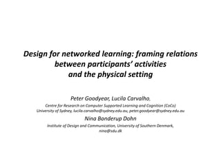 Design for networked learning: framing relations
between participants’ activities
and the physical setting
Peter Goodyear, Lucila Carvalho,
Centre for Research on Computer Supported Learning and Cognition (CoCo)
University of Sydney, lucila.carvalho@sydney.edu.au, peter.goodyear@sydney.edu.au
Nina Bonderup Dohn
Institute of Design and Communication, University of Southern Denmark,
nina@sdu.dk
 