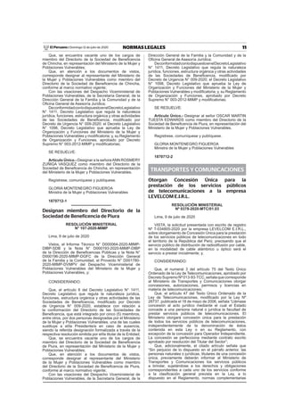 11NORMAS LEGALESDomingo 12 de julio de 2020El Peruano /
Que, se encuentra vacante uno de los cargos de
miembro del Directorio de la Sociedad de Beneﬁcencia
de Chincha, en representación del Ministerio de la Mujer y
Poblaciones Vulnerables;
Que, en atención a los documentos de vistos,
corresponde designar al representante del Ministerio de
la Mujer y Poblaciones Vulnerables como miembro del
Directorio de la Sociedad de Beneﬁcencia de Chincha,
conforme al marco normativo vigente;
Con las visaciones del Despacho Viceministerial de
Poblaciones Vulnerables, de la Secretaría General, de la
Dirección General de la Familia y la Comunidad y de la
Oﬁcina General de Asesoría Jurídica;
DeconformidadconlodispuestoenelDecretoLegislativo
N° 1411, Decreto Legislativo que regula la naturaleza
jurídica, funciones, estructura orgánica y otras actividades
de las Sociedades de Beneﬁcencia, modiﬁcado por
Decreto de Urgencia N° 009-2020; el Decreto Legislativo
N° 1098, Decreto Legislativo que aprueba la Ley de
Organización y Funciones del Ministerio de la Mujer y
Poblaciones Vulnerables y modiﬁcatoria; y, su Reglamento
de Organización y Funciones, aprobado por Decreto
Supremo N° 003-2012-MIMP y modiﬁcatorias;
SE RESUELVE:
Artículo Único.- Designar a la señoraANN ROSMERY
ZUÑIGA VASQUEZ como miembro del Directorio de la
Sociedad de Beneﬁcencia de Chincha, en representación
del Ministerio de la Mujer y Poblaciones Vulnerables.
Regístrese, comuníquese y publíquese.
GLORIA MONTENEGRO FIGUEROA
Ministra de la Mujer y Poblaciones Vulnerables
1870712-1
Designan miembro del Directorio de la
Sociedad de Beneficencia de Piura
RESOLUCIÓN MINISTERIAL
N° 107-2020-MIMP
Lima, 9 de julio de 2020
Vistos, el Informe Técnico N° D000064-2020-MIMP-
DIBP-SDB y la Nota N° D000193-2020-MIMP-DIBP
de la Dirección de Beneﬁcencias Públicas y la Nota N°
D000196-2020-MIMP-DGFC de la Dirección General
de la Familia y la Comunidad, el Proveído N° D001780-
2020-MIMP-DVMPV del Despacho Viceministerial de
Poblaciones Vulnerables del Ministerio de la Mujer y
Poblaciones Vulnerables, y;
CONSIDERANDO:
Que, el artículo 8 del Decreto Legislativo N° 1411,
Decreto Legislativo que regula la naturaleza jurídica,
funciones, estructura orgánica y otras actividades de las
Sociedades de Beneﬁcencia, modiﬁcado por Decreto
de Urgencia N° 009-2020, establece con relación a
la conformación del Directorio de las Sociedades de
Beneﬁcencia, que está integrado por cinco (5) miembros,
entre otros, por dos personas designadas por el Ministerio
de la Mujer y Poblaciones Vulnerables, una de las cuales
sustituye a el/la Presidente/a en caso de ausencia,
siendo la referida designación formalizada a través de la
respectiva resolución emitida por el/la titular de la Entidad;
Que, se encuentra vacante uno de los cargos de
miembro del Directorio de la Sociedad de Beneﬁcencia
de Piura, en representación del Ministerio de la Mujer y
Poblaciones Vulnerables;
Que, en atención a los documentos de vistos,
corresponde designar al representante del Ministerio
de la Mujer y Poblaciones Vulnerables como miembro
del Directorio de la Sociedad de Beneﬁcencia de Piura,
conforme al marco normativo vigente;
Con las visaciones del Despacho Viceministerial de
Poblaciones Vulnerables, de la Secretaría General, de la
Dirección General de la Familia y la Comunidad y de la
Oﬁcina General de Asesoría Jurídica;
DeconformidadconlodispuestoenelDecretoLegislativo
N° 1411, Decreto Legislativo que regula la naturaleza
jurídica, funciones, estructura orgánica y otras actividades
de las Sociedades de Beneﬁcencia, modiﬁcado por
Decreto de Urgencia N° 009-2020; el Decreto Legislativo
N° 1098, Decreto Legislativo que aprueba la Ley de
Organización y Funciones del Ministerio de la Mujer y
Poblaciones Vulnerables y modiﬁcatoria; y, su Reglamento
de Organización y Funciones, aprobado por Decreto
Supremo N° 003-2012-MIMP y modiﬁcatorias;
SE RESUELVE:
Artículo Único.- Designar al señor OSCAR MARTIN
TUESTA EDWARDS como miembro del Directorio de la
Sociedad de Beneﬁcencia de Piura, en representación del
Ministerio de la Mujer y Poblaciones Vulnerables.
Regístrese, comuníquese y publíquese.
GLORIA MONTENEGRO FIGUEROA
Ministra de la Mujer y Poblaciones Vulnerables
1870712-2
TRANSPORTES Y COMUNICACIONES
Otorgan Concesión Única para la
prestación de los servicios públicos
de telecomunicaciones a la empresa
LEVELCOM E.I.R.L.
RESOLUCIÓN MINISTERIAL
Nº 0378-2020-MTC/01.03
Lima, 9 de julio de 2020
VISTA, la solicitud presentada con escrito de registro
Nº T-034805-2020 por la empresa LEVELCOM E.I.R.L.,
sobre otorgamiento de Concesión Única para la prestación
de los servicios públicos de telecomunicaciones en todo
el territorio de la República del Perú; precisando que el
servicio público de distribución de radiodifusión por cable,
en la modalidad de cable alámbrico u óptico será el
servicio a prestar inicialmente; y,
CONSIDERANDO:
Que, el numeral 3 del artículo 75 del Texto Único
Ordenado de la Ley de Telecomunicaciones, aprobado por
Decreto Supremo Nº 013-93-TCC, señala que corresponde
al Ministerio de Transportes y Comunicaciones otorgar
concesiones, autorizaciones, permisos y licencias en
materia de telecomunicaciones;
Que, el artículo 47 del Texto Único Ordenado de la
Ley de Telecomunicaciones, modiﬁcado por la Ley Nº
28737, publicada el 18 de mayo de 2006, señala “Llámase
concesión al acto jurídico mediante el cual el Estado
concede a una persona natural o jurídica la facultad de
prestar servicios públicos de telecomunicaciones. El
Ministerio otorgará concesión única para la prestación
de todos los servicios públicos de telecomunicaciones,
independientemente de la denominación de éstos
contenida en esta Ley o en su Reglamento, con
excepción de la concesión para Operador Independiente.
La concesión se perfecciona mediante contrato escrito
aprobado por resolución del Titular del Sector”;
Que, adicionalmente, el citado artículo señala que
“Sin perjuicio de lo dispuesto en el párrafo anterior, las
personas naturales o jurídicas, titulares de una concesión
única, previamente deberán informar al Ministerio de
Transportes y Comunicaciones los servicios públicos
a brindar, sujetándose a los derechos y obligaciones
correspondientes a cada uno de los servicios conforme
a la clasiﬁcación general prevista en la Ley, a lo
dispuesto en el Reglamento, normas complementarias
 