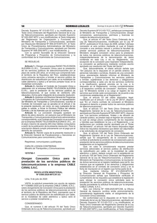 14 NORMAS LEGALES Domingo 12 de julio de 2020 / El Peruano
Decreto Supremo Nº 013-93-TCC y su modiﬁcatoria, el
Texto Único Ordenado del Reglamento General de la Ley
de Telecomunicaciones, aprobado por Decreto Supremo
Nº 020-2007-MTC y sus modiﬁcatorias; el Texto Integrado
del Reglamento de Organización y Funciones del
Ministerio de Transportes y Comunicaciones, aprobado
por Resolución Ministerial Nº 959-2019-MTC/01; el Texto
Único de Procedimientos Administrativos del Ministerio
de Transportes y Comunicaciones, aprobado por Decreto
Supremo Nº 008-2002-MTC y sus modiﬁcatorias, y;
Con la opinión favorable de la Dirección General
de Programas y Proyectos de Comunicaciones y la
conformidad de la Viceministra de Comunicaciones;
SE RESUELVE:
Artículo 1.- Otorgar a la empresa RADIO TELEVISION
ALEGRIA E.I.R.L., Concesión Única para la prestación
de los servicios públicos de telecomunicaciones por el
plazo de veinte (20) años, en el área que comprende todo
el territorio de la República del Perú, estableciéndose
como primeros servicios a brindar el servicio público de
distribución de radiodifusión por cable, en la modalidad de
cable alámbrico u óptico y el servicio portador local, en la
modalidad conmutado.
Artículo 2.- Aprobar el Contrato de Concesión Única a
celebrarse con la empresa RADIO TELEVISION ALEGRIA
E.I.R.L., para la prestación de los servicios públicos de
telecomunicaciones, el que consta de veintiocho (28)
cláusulas y forma parte integrante de la presente resolución.
Artículo 3.-Autorizar a la Directora General de Programas
y Proyectos de Comunicaciones para que, en representación
del Ministerio de Transportes y Comunicaciones, suscriba el
Contrato de Concesión que se aprueba en el artículo 2 de
la presente resolución, así como, en caso cualquiera de las
partes lo solicite, a ﬁrmar la Escritura Pública del referido
Contrato y de las Adendas que se suscriban al mismo.
Artículo 4.- La concesión otorgada quedará sin
efecto de pleno derecho, sin perjuicio que el Ministerio de
Transportes y Comunicaciones emita el acto administrativo
correspondiente, si el Contrato de Concesión no es suscrito
por la empresa RADIO TELEVISIONALEGRIAE.I.R.L., en
el plazo máximo de sesenta (60) días hábiles computados
a partir de la publicación de la presente resolución. Para la
suscripción deberá cumplir previamente con el pago por el
derecho de concesión.
Artículo 5.- Remitir copia de la presente resolución a
la Dirección General de Fiscalizaciones y Sanciones en
Comunicaciones para conocimiento y ﬁnes.
Regístrese, comuníquese y publíquese.
CARLOS LOZADA CONTRERAS
Ministro de Transportes y Comunicaciones
1870786-1
Otorgan Concesión Única para la
prestación de los servicios públicos de
telecomunicaciones a la empresa CABLE
CANAL S.A.C.
RESOLUCIÓN MINISTERIAL
Nº 0380-2020-MTC/01.03
Lima, 9 de julio de 2020
VISTA, la solicitud presentada con escrito de registro
Nº T-036880-2020 por la empresa CABLE CANAL S.A.C.,
sobre otorgamiento de Concesión Única para la prestación
de los servicios públicos de telecomunicaciones en todo
el territorio de la República del Perú; precisando que el
servicio público de distribución de radiodifusión por cable,
en la modalidad de cable alámbrico u óptico será el
servicio a prestar inicialmente; y,
CONSIDERANDO:
Que, el numeral 3 del artículo 75 del Texto Único
Ordenado de la Ley de Telecomunicaciones, aprobado por
Decreto Supremo Nº 013-93-TCC, señala que corresponde
al Ministerio de Transportes y Comunicaciones otorgar
concesiones, autorizaciones, permisos y licencias en
materia de telecomunicaciones;
Que, el artículo 47 del Texto Único Ordenado de la
Ley de Telecomunicaciones, modiﬁcado por la Ley Nº
28737, publicada el 18 de mayo de 2006, señala “Llámase
concesión al acto jurídico mediante el cual el Estado
concede a una persona natural o jurídica la facultad de
prestar servicios públicos de telecomunicaciones. El
Ministerio otorgará concesión única para la prestación
de todos los servicios públicos de telecomunicaciones,
independientemente de la denominación de éstos
contenida en esta Ley o en su Reglamento, con
excepción de la concesión para Operador Independiente.
La concesión se perfecciona mediante contrato escrito
aprobado por resolución del Titular del Sector”;
Que, adicionalmente, el citado artículo señala que
“Sin perjuicio de lo dispuesto en el párrafo anterior, las
personas naturales o jurídicas, titulares de una concesión
única, previamente deberán informar al Ministerio de
Transportes y Comunicaciones los servicios públicos
a brindar, sujetándose a los derechos y obligaciones
correspondientes a cada uno de los servicios conforme
a la clasiﬁcación general prevista en la Ley, a lo
dispuesto en el Reglamento, normas complementarias
y al respectivo contrato de concesión”. Asimismo, indica
que “El Ministerio tendrá a su cargo el registro de los
servicios que brinde cada concesionario, de acuerdo a las
condiciones establecidas en el Reglamento”;
Que, el artículo 53 del citado dispositivo legal,
modiﬁcado por el artículo 1 de la Ley Nº 28737, dispone
que “En un mismo contrato de concesión el Ministerio
otorgará el derecho a prestar todos los servicios públicos
de telecomunicaciones”;
Que, el artículo 121 del Texto Único Ordenado del
Reglamento General de la Ley de Telecomunicaciones,
aprobadoporDecretoSupremoNº020-2007-MTC,dispone
que “Los servicios portadores, ﬁnales y de difusión de
carácter público, se prestan bajo el régimen de concesión,
la cual se otorga previo cumplimiento de los requisitos
y trámites que establecen la Ley y el Reglamento, y se
perfecciona por contrato escrito aprobado por el Titular
del Ministerio”; el artículo 144 del mismo dispositivo legal
indica los requisitos necesarios que deben ser adjuntados
a las solicitudes de otorgamiento de concesión;
Que, el artículo 143 del Texto Único Ordenado del
Reglamento General de la Ley de Telecomunicaciones,
señala que “El otorgamiento de la concesión única
conﬁere al solicitante la condición de concesionario para la
prestación de los servicios públicos de telecomunicaciones
establecidos en la legislación”;
Que, en caso la concesionaria requiera prestar
servicios adicionales al servicio público de distribución
de radiodifusión por cable, en la modalidad de cable
alámbrico u óptico, deberá cumplir con lo establecido en
el artículo 155 del Texto Único Ordenado del Reglamento
General de la Ley de Telecomunicaciones, y solicitar al
Ministerio de Transportes y Comunicaciones, la inscripción
de dichos servicios en el registro habilitado para tal ﬁn, los
mismos que se sujetarán a los derechos y obligaciones
establecidos en el contrato de concesión única y en la
ﬁcha de inscripción en el registro que forma parte de él;
Que, mediante Informe Nº 412-2020-MTC/27,
la Dirección General de Programas y Proyectos de
Comunicaciones señala que habiéndose veriﬁcado el
cumplimiento de los requisitos que establece la legislación
para otorgar la concesión única solicitada para la
prestación de servicios públicos de telecomunicaciones,
resulta procedente la solicitud formulada por la empresa
CABLE CANAL S.A.C.;
Que, con Informe Nº 1009-2020-MTC/08, la Oﬁcina
General de Asesoría Jurídica emite pronunciamiento,
considerando legalmente viable, el otorgamiento de la
Concesión Única solicitada;
De conformidad con lo dispuesto en el Texto Único
Ordenado de la Ley de Telecomunicaciones, aprobado por
Decreto Supremo Nº 013-93-TCC y su modiﬁcatoria, el
Texto Único Ordenado del Reglamento General de la Ley
de Telecomunicaciones, aprobado por Decreto Supremo
Nº 020-2007-MTC y sus modiﬁcatorias, el Texto Integrado
 
