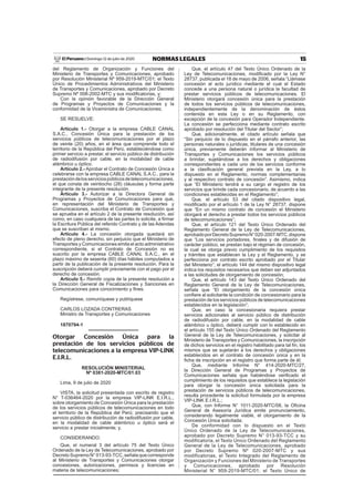 15NORMAS LEGALESDomingo 12 de julio de 2020El Peruano /
del Reglamento de Organización y Funciones del
Ministerio de Transportes y Comunicaciones, aprobado
por Resolución Ministerial Nº 959-2019-MTC/01; el Texto
Único de Procedimientos Administrativos del Ministerio
de Transportes y Comunicaciones, aprobado por Decreto
Supremo Nº 008-2002-MTC y sus modiﬁcatorias, y;
Con la opinión favorable de la Dirección General
de Programas y Proyectos de Comunicaciones y la
conformidad de la Viceministra de Comunicaciones;
SE RESUELVE:
Artículo 1.- Otorgar a la empresa CABLE CANAL
S.A.C., Concesión Única para la prestación de los
servicios públicos de telecomunicaciones por el plazo
de veinte (20) años, en el área que comprende todo el
territorio de la República del Perú, estableciéndose como
primer servicio a prestar, el servicio público de distribución
de radiodifusión por cable, en la modalidad de cable
alámbrico u óptico.
Artículo 2.- Aprobar el Contrato de Concesión Única a
celebrarse con la empresa CABLE CANAL S.A.C., para la
prestacióndelosserviciospúblicosdetelecomunicaciones,
el que consta de veintiocho (28) cláusulas y forma parte
integrante de la presente resolución.
Artículo 3.- Autorizar a la Directora General de
Programas y Proyectos de Comunicaciones para que,
en representación del Ministerio de Transportes y
Comunicaciones, suscriba el Contrato de Concesión que
se aprueba en el artículo 2 de la presente resolución, así
como, en caso cualquiera de las partes lo solicite, a ﬁrmar
la Escritura Pública del referido Contrato y de las Adendas
que se suscriban al mismo.
Artículo 4.- La concesión otorgada quedará sin
efecto de pleno derecho, sin perjuicio que el Ministerio de
Transportes y Comunicaciones emita el acto administrativo
correspondiente, si el Contrato de Concesión no es
suscrito por la empresa CABLE CANAL S.A.C., en el
plazo máximo de sesenta (60) días hábiles computados a
partir de la publicación de la presente resolución. Para la
suscripción deberá cumplir previamente con el pago por el
derecho de concesión.
Artículo 5.- Remitir copia de la presente resolución a
la Dirección General de Fiscalizaciones y Sanciones en
Comunicaciones para conocimiento y ﬁnes.
Regístrese, comuníquese y publíquese
CARLOS LOZADA CONTRERAS
Ministro de Transportes y Comunicaciones
1870794-1
Otorgar Concesión Única para la
prestación de los servicios públicos de
telecomunicaciones a la empresa VIP-LINK
E.I.R.L.
RESOLUCIÓN MINISTERIAL
Nº 0381-2020-MTC/01.03
Lima, 9 de julio de 2020
VISTA, la solicitud presentada con escrito de registro
N° T-036464-2020 por la empresa VIP-LINK E.I.R.L.,
sobre otorgamiento de Concesión Única para la prestación
de los servicios públicos de telecomunicaciones en todo
el territorio de la República del Perú; precisando que el
servicio público de distribución de radiodifusión por cable,
en la modalidad de cable alámbrico u óptico será el
servicio a prestar inicialmente; y,
CONSIDERANDO:
Que, el numeral 3 del artículo 75 del Texto Único
Ordenado de la Ley de Telecomunicaciones, aprobado por
DecretoSupremoN°013-93-TCC,señalaquecorresponde
al Ministerio de Transportes y Comunicaciones otorgar
concesiones, autorizaciones, permisos y licencias en
materia de telecomunicaciones;
Que, el artículo 47 del Texto Único Ordenado de la
Ley de Telecomunicaciones, modiﬁcado por la Ley N°
28737, publicada el 18 de mayo de 2006, señala “Llámase
concesión al acto jurídico mediante el cual el Estado
concede a una persona natural o jurídica la facultad de
prestar servicios públicos de telecomunicaciones. El
Ministerio otorgará concesión única para la prestación
de todos los servicios públicos de telecomunicaciones,
independientemente de la denominación de éstos
contenida en esta Ley o en su Reglamento, con
excepción de la concesión para Operador Independiente.
La concesión se perfecciona mediante contrato escrito
aprobado por resolución del Titular del Sector”;
Que, adicionalmente, el citado artículo señala que
“Sin perjuicio de lo dispuesto en el párrafo anterior, las
personas naturales o jurídicas, titulares de una concesión
única, previamente deberán informar al Ministerio de
Transportes y Comunicaciones los servicios públicos
a brindar, sujetándose a los derechos y obligaciones
correspondientes a cada uno de los servicios conforme
a la clasiﬁcación general prevista en la Ley, a lo
dispuesto en el Reglamento, normas complementarias
y al respectivo contrato de concesión”. Asimismo, indica
que “El Ministerio tendrá a su cargo el registro de los
servicios que brinde cada concesionario, de acuerdo a las
condiciones establecidas en el Reglamento”;
Que, el artículo 53 del citado dispositivo legal,
modiﬁcado por el artículo 1 de la Ley N° 28737, dispone
que “En un mismo contrato de concesión el Ministerio
otorgará el derecho a prestar todos los servicios públicos
de telecomunicaciones”;
Que, el artículo 121 del Texto Único Ordenado del
Reglamento General de la Ley de Telecomunicaciones,
aprobadoporDecretoSupremoN°020-2007-MTC,dispone
que “Los servicios portadores, ﬁnales y de difusión de
carácter público, se prestan bajo el régimen de concesión,
la cual se otorga previo cumplimiento de los requisitos
y trámites que establecen la Ley y el Reglamento, y se
perfecciona por contrato escrito aprobado por el Titular
del Ministerio”; el artículo 144 del mismo dispositivo legal
indica los requisitos necesarios que deben ser adjuntados
a las solicitudes de otorgamiento de concesión;
Que, el artículo 143 del Texto Único Ordenado del
Reglamento General de la Ley de Telecomunicaciones,
señala que “El otorgamiento de la concesión única
conﬁere al solicitante la condición de concesionario para la
prestación de los servicios públicos de telecomunicaciones
establecidos en la legislación”;
Que, en caso la concesionaria requiera prestar
servicios adicionales al servicio público de distribución
de radiodifusión por cable, en la modalidad de cable
alámbrico u óptico, deberá cumplir con lo establecido en
el artículo 155 del Texto Único Ordenado del Reglamento
General de la Ley de Telecomunicaciones, y solicitar al
Ministerio de Transportes y Comunicaciones, la inscripción
de dichos servicios en el registro habilitado para tal ﬁn, los
mismos que se sujetarán a los derechos y obligaciones
establecidos en el contrato de concesión única y en la
ﬁcha de inscripción en el registro que forma parte de él;
Que, mediante Informe N° 414-2020-MTC/27,
la Dirección General de Programas y Proyectos de
Comunicaciones señala que habiéndose veriﬁcado el
cumplimiento de los requisitos que establece la legislación
para otorgar la concesión única solicitada para la
prestación de servicios públicos de telecomunicaciones,
resulta procedente la solicitud formulada por la empresa
VIP-LINK E.I.R.L.;
Que, con Informe N° 1011-2020-MTC/08, la Oﬁcina
General de Asesoría Jurídica emite pronunciamiento,
considerando legalmente viable, el otorgamiento de la
Concesión Única solicitada;
De conformidad con lo dispuesto en el Texto
Único Ordenado de la Ley de Telecomunicaciones,
aprobado por Decreto Supremo N° 013-93-TCC y su
modificatoria, el Texto Único Ordenado del Reglamento
General de la Ley de Telecomunicaciones, aprobado
por Decreto Supremo Nº 020-2007-MTC y sus
modificatorias, el Texto Integrado del Reglamento de
Organización y Funciones del Ministerio de Transportes
y Comunicaciones, aprobado por Resolución
Ministerial N° 959-2019-MTC/01; el Texto Único de
 